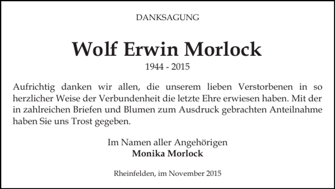 <p>DANKSAGUNG</p><p>Wolf Erwin Morlock<br />1944 - 2015</p><p>Aufrichtig danken wir allen, die unserem lieben Verstorbenen in so<br />herzlicher Weise der Verbundenheit die letzte Ehre erwiesen haben. Mit der<br />in zahlreichen Briefen und Blumen zum Ausdruck gebrachten Anteilnahme<br />haben Sie uns Trost gegeben.<br />Im Namen aller Angehörigen<br />Monika Morlock<br />Rheinfelden, im November 2015</p>