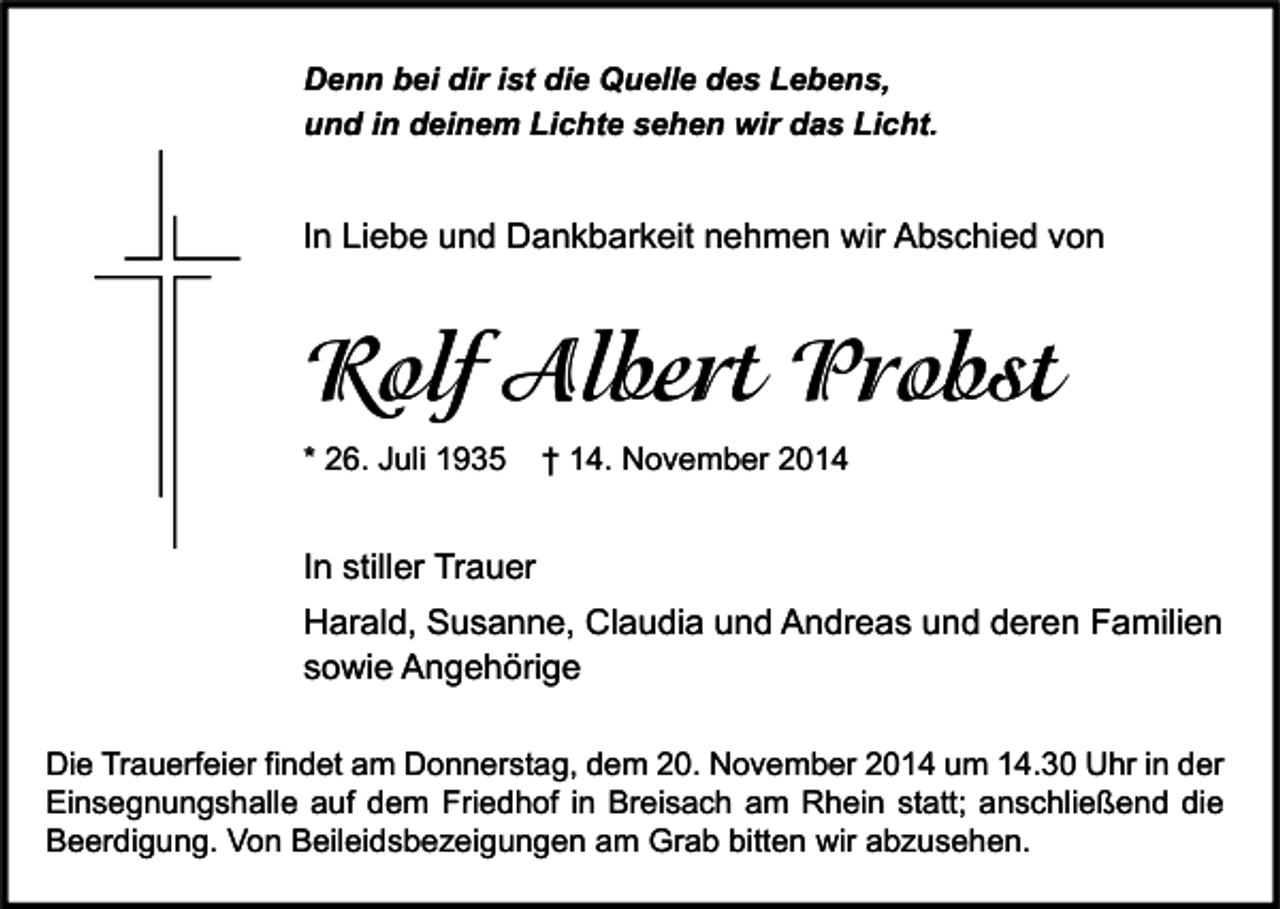 <p>Denn bei dir ist die Quelle des Lebens,<br />und in deinem Lichte sehen wir das Licht.</p><p>In Liebe und Dankbarkeit nehmen wir Abschied von</p><p>Rolf Albert Probst<br />* 26. Juli 1935</p><p>† 14. November 2014</p><p>In stiller Trauer<br />Harald, Susanne, Claudia und Andreas und deren Familien<br />sowie Angehörige<br />Die Trauerfeier findet am Donnerstag, dem 20. November 2014 um 14.30 Uhr in der<br />Einsegnungshalle auf dem Friedhof in Breisach am Rhein statt; anschließend die<br />Beerdigung. Von Beileidsbezeigungen am Grab bitten wir abzusehen.</p>