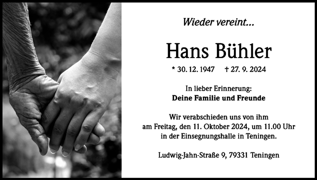 <p>Wieder vereint…</p><p>Hans Bühler<br />* 30. 12. 1947</p><p>† 27. 9. 2024</p><p>In lieber Erinnerung:<br />Deine Familie und Freunde<br />Wir verabschieden uns von ihm<br />am Freitag, den 11. Oktober 2024, um 11.00 Uhr<br />in der Einsegnungshalle in Teningen.<br />Ludwig-Jahn-Straße 9, 79331 Teningen</p>