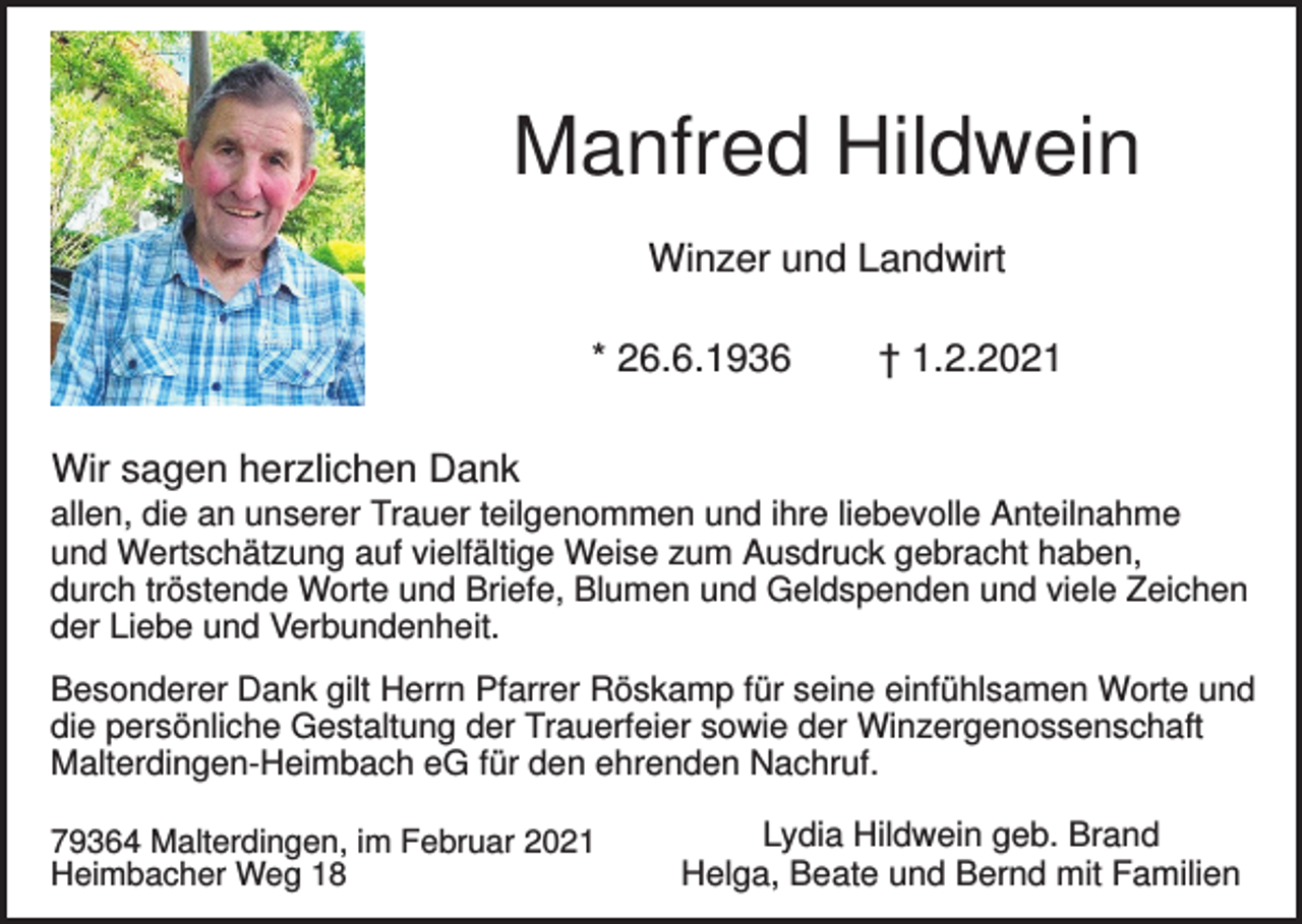 <p>Manfred Hildwein<br />Winzer und Landwirt<br />* 26.6.1936</p><p>† 1.2.2021</p><p>Wir sagen herzlichen Dank<br />allen, die an unserer Trauer teilgenommen und ihre liebevolle Anteilnahme<br />und Wertschätzung auf vielfältige Weise zum Ausdruck gebracht haben,<br />durch tröstende Worte und Briefe, Blumen und Geldspenden und viele Zeichen<br />der Liebe und Verbundenheit.<br />Besonderer Dank gilt Herrn Pfarrer Röskamp für seine einfühlsamen Worte und<br />die persönliche Gestaltung der Trauerfeier sowie der Winzergenossenschaft<br />Malterdingen-Heimbach eG für den ehrenden Nachruf.<br />79364 Malterdingen, im Februar 2021<br />Heimbacher Weg 18</p><p>Lydia Hildwein geb. Brand<br />Helga, Beate und Bernd mit Familien</p>