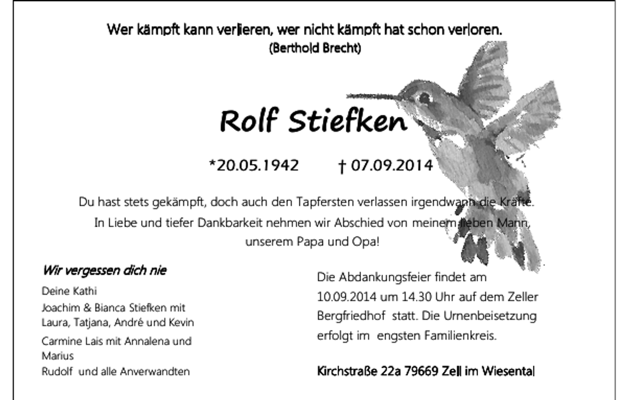 <p>Wer kämpft kann verlieren, wer nicht kämpft hat schon verloren.<br />(Berthold Brecht)</p><p>Rolf Stiefken<br />*20.05.1942</p><p>† 07.09.2014</p><p>Du hast stets gekämpft, doch auch den Tapfersten verlassen irgendwann die Kräfte.<br />In Liebe und tiefer Dankbarkeit nehmen wir Abschied von meinem lieben Mann,<br />unserem Papa und Opa!</p><p>Wir vergessen dich nie<br />Deine Kathi<br />Joachim &amp; Bianca Stiefken mit<br />Laura, Tatjana, André und Kevin<br />Carmine Lais mit Annalena und<br />Marius<br />Rudolf und alle Anverwandten</p><p>Die Abdankungsfeier findet am<br />10.09.2014 um 14.30 Uhr auf dem Zeller<br />Bergfriedhof statt. Die Urnenbeisetzung<br />erfolgt im engsten Familienkreis.<br />Kirchstraße 22a 79669 Zell im Wiesental</p>