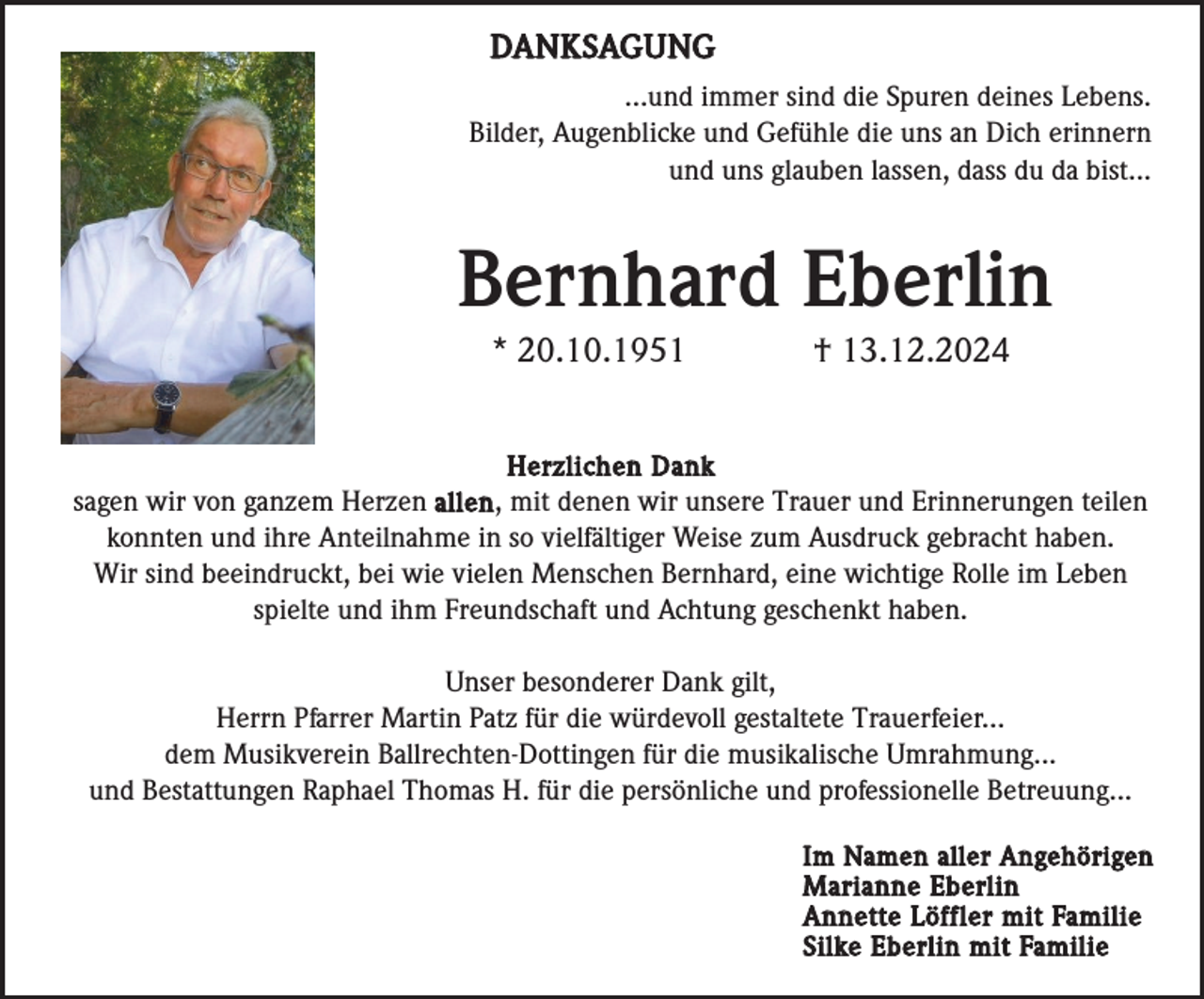 <p>DANKSAGUNG<br />...und immer sind die Spuren deines Lebens.<br />Bilder, Augenblicke und Gefühle die uns an Dich erinnern<br />und uns glauben lassen, dass du da bist...</p><p>Bernhard Eberlin<br />* 20.10.1951</p><p>† 13.12.2024</p><p>Herzlichen Dank<br />sagen wir von ganzem Herzen allen , mit denen wir unsere Trauer und Erinnerungen teilen<br />konnten und ihre Anteilnahme in so vielfältiger Weise zum Ausdruck gebracht haben.<br />Wir sind beeindruckt, bei wie vielen Menschen Bernhard, eine wichtige Rolle im Leben<br />spielte und ihm Freundschaft und Achtung geschenkt haben.</p><p>Unser besonderer Dank gilt,<br />Herrn Pfarrer Martin Patz für die würdevoll gestaltete Trauerfeier...<br />dem Musikverein Ballrechten-Dottingen für die musikalische Umrahmung...<br />und Bestattungen Raphael Thomas H. für die persönliche und professionelle Betreuung...<br />Im Namen aller Angehörigen<br />Marianne Eberlin<br />Annette Löffler mit Familie<br />Silke Eberlin mit Familie</p>