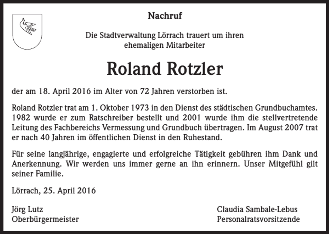 <p>Nachruf<br />Die Stadtverwaltung Lörrach trauert um ihren<br />ehemaligen Mitarbeiter</p><p>Roland Rotzler<br />der am 18. April 2016 im Alter von 72 Jahren verstorben ist.<br />Roland Rotzler trat am 1. Oktober 1973 in den Dienst des städtischen Grundbuchamtes.<br />1982 wurde er zum Ratschreiber bestellt und 2001 wurde ihm die stellvertretende<br />Leitung des Fachbereichs Vermessung und Grundbuch übertragen. Im August 2007 trat<br />er nach 40 Jahren im öffentlichen Dienst in den Ruhestand.<br />Für seine langjährige, engagierte und erfolgreiche Tätigkeit gebühren ihm Dank und<br />Anerkennung. Wir werden uns immer gerne an ihn erinnern. Unser Mitgefühl gilt<br />­seiner Familie.<br />Lörrach, 25. April 2016<br />Jörg Lutz<br />Claudia Sambale-Lebus<br />Oberbürgermeister Personalratsvorsitzende</p>
