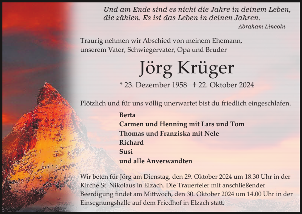 <p>Und am Ende sind es nicht die Jahre in deinem Leben,<br />die zählen. Es ist das Leben in deinen Jahren.<br />Abraham Lincoln</p>
<p>Traurig nehmen wir Abschied von meinem Ehemann,<br />unserem Vater, Schwiegervater, Opa und Bruder</p>
<p>Jörg Krüger<br />* 23. Dezember 1958 † 22. Oktober 2024<br />Plötzlich und für uns völlig unerwartet bist du friedlich eingeschlafen.<br />Berta<br />Carmen und Henning mit Lars und Tom<br />Thomas und Franziska mit Nele<br />Richard<br />Susi<br />und alle Anverwandten<br />Wir beten für Jörg am Dienstag, den 29. Oktober 2024 um 18.30 Uhr in der<br />Kirche St. Nikolaus in Elzach. Die Trauerfeier mit anschließender<br />Beerdigung ﬁndet am Mi�woch, den 30. Oktober 2024 um 14.00 Uhr in der<br />Einsegnungshalle auf dem Friedhof in Elzach sta�.</p>
