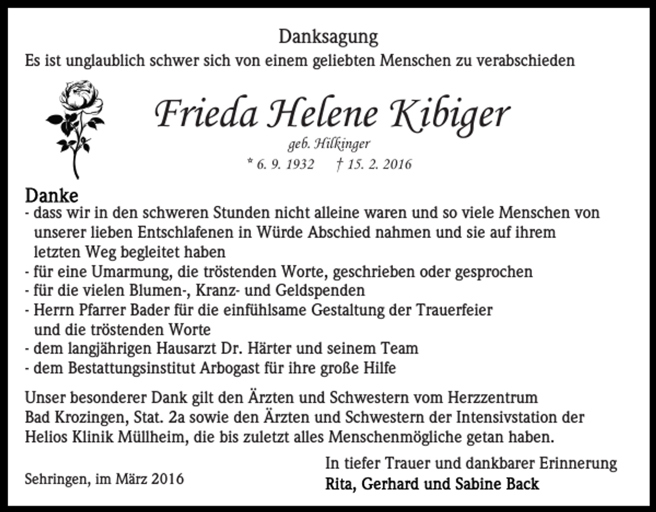 <p>Danksagung<br />Es ist unglaublich schwer sich von einem geliebten Menschen zu verabschieden</p><p>Frieda Helene Kibiger<br />geb. Hilkinger<br />* 6. 9. 1932 † 15. 2. 2016</p><p>- dass wir in den schweren Stunden nicht alleine waren und so viele Menschen von<br />unserer lieben Entschlafenen in Würde Abschied nahmen und sie auf ihrem<br />letzten Weg begleitet haben<br />- für eine Umarmung, die tröstenden Worte, geschrieben oder gesprochen<br />- für die vielen Blumen-, Kranz- und Geldspenden<br />- Herrn Pfarrer Bader für die einfühlsame Gestaltung der Trauerfeier<br />und die tröstenden Worte<br />- dem langjährigen Hausarzt Dr. Härter und seinem Team<br />- dem Bestattungsinstitut Arbogast für ihre große Hilfe<br />Unser besonderer Dank gilt den Ärzten und Schwestern vom Herzzentrum<br />Bad Krozingen, Stat. 2a sowie den Ärzten und Schwestern der Intensivstation der<br />Helios Klinik Müllheim, die bis zuletzt alles Menschenmögliche getan haben.<br />Sehringen, im März 2016</p><p>In tiefer Trauer und dankbarer Erinnerung</p>