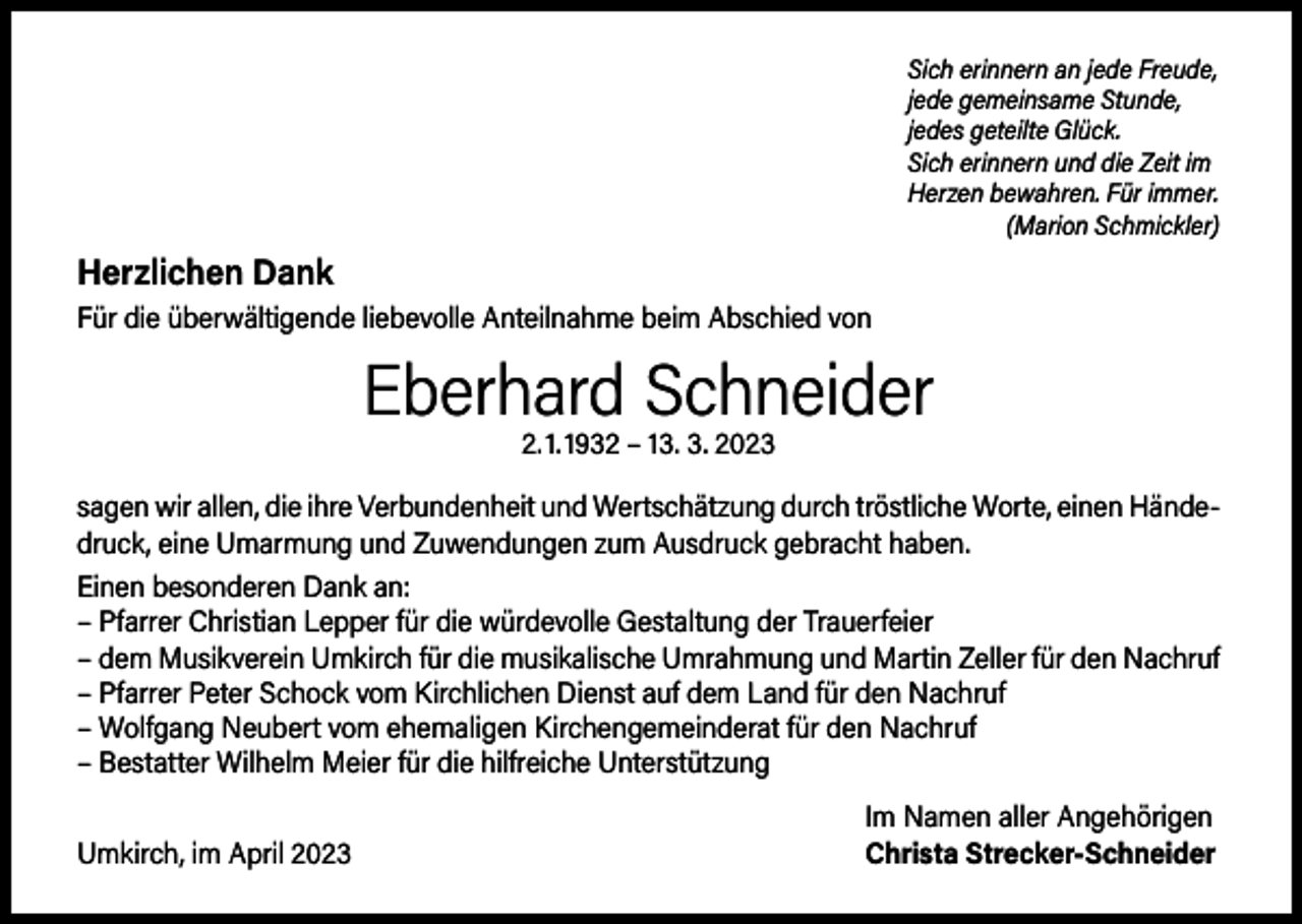 <p>Sich erinnern an jede Freude,<br />jede gemeinsame Stunde,<br />jedes geteilte Glück.<br />Sich erinnern und die Zeit im<br />Herzen bewahren. Für immer.<br />(Marion Schmickler)</p><p>Herzlichen Dank<br />Für die überwältigende liebevolle Anteilnahme beim Abschied von</p><p>Eberhard Schneider<br />2. 1. 1932 – 13. 3. 2023</p><p>sagen wir allen, die ihre Verbundenheit und Wertschätzung durch tröstliche Worte, einen Händedruck, eine Umarmung und Zuwendungen zum Ausdruck gebracht haben.<br />Einen besonderen Dank an:<br />– P farrer Christian Lepper für die würdevolle Gestaltung der Trauerfeier<br />– dem Musikverein Umkirch für die musikalische Umrahmung und Martin Zeller für den Nachruf<br />– P farrer Peter Schock vom Kirchlichen Dienst auf dem Land für den Nachruf<br />– Wolfgang Neubert vom ehemaligen Kirchengemeinderat für den Nachruf<br />– Bestatter Wilhelm Meier für die hilfreiche Unterstützung</p><p>Umkirch, im April 2023</p><p>Im Namen aller Angehörigen<br />Christa Strecker-Schneider</p>