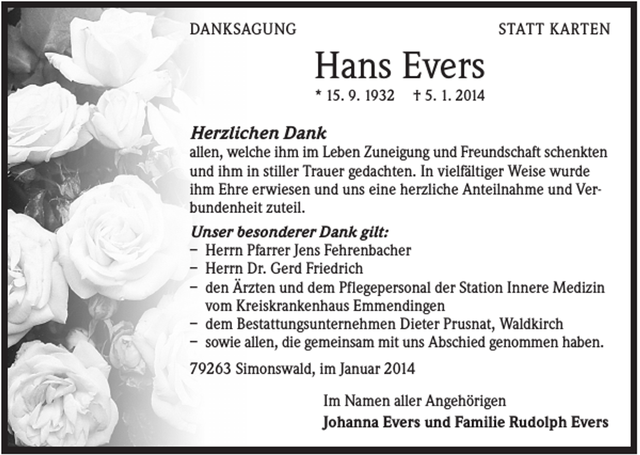 <p>DANKSAGUNG</p><p>STATT KARTEN</p><p>Hans Evers<br />* 15. 9. 1932</p><p>† 5. 1. 2014</p><p>Herzlichen Dank<br />allen, welche ihm im Leben Zuneigung und Freundschaft schenkten<br />und ihm in stiller Trauer gedachten. In vielfältiger Weise wurde<br />ihm Ehre erwiesen und uns eine herzliche Anteilnahme und Verbundenheit zuteil.<br />Unser besonderer Dank gilt:<br />– Herrn Pfarrer Jens Fehrenbacher<br />– Herrn Dr. Gerd Friedrich<br />– den Ärzten und dem Pflegepersonal der Station Innere Medizin<br />vom Kreiskrankenhaus Emmendingen<br />– dem Bestattungsunternehmen Dieter Prusnat, Waldkirch<br />– sowie allen, die gemeinsam mit uns Abschied genommen haben.<br />79263 Simonswald, im Januar 2014<br />Im Namen aller Angehörigen<br />Johanna Evers und Familie Rudolph Evers</p>