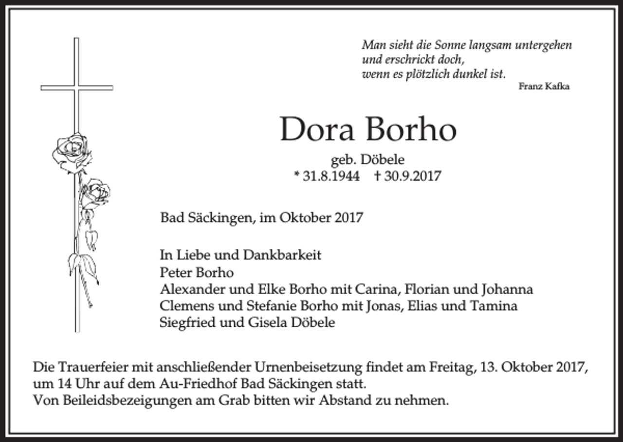 <p>Man sieht die Sonne langsam untergehen<br />und erschrickt doch,<br />wenn es plötzlich dunkel ist.<br />Franz Kafka</p><p>Dora Borho<br />geb. Döbele<br />* 31.8.1944 † 30.9.2017<br />Bad Säckingen, im Oktober 2017<br />In Liebe und Dankbarkeit<br />Peter Borho<br />Alexander und Elke Borho mit Carina, Florian und Johanna<br />Clemens und Stefanie Borho mit Jonas, Elias und Tamina<br />Siegfried und Gisela Döbele<br />Die Trauerfeier mit anschließender Urnenbeisetzung findet am Freitag, 13. Oktober 2017,<br />um 14 Uhr auf dem Au-Friedhof Bad Säckingen statt.<br />Von Beileidsbezeigungen am Grab bitten wir Abstand zu nehmen.</p>