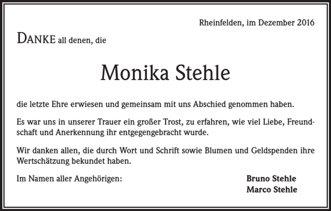 <p>Rheinfelden, im Dezember 2016</p><p>Danke all denen, die</p><p>Monika Stehle<br />die letzte Ehre erwiesen und gemeinsam mit uns Abschied genommen haben.<br />Es war uns in unserer Trauer ein großer Trost, zu erfahren, wie viel Liebe, Freundschaft und Anerkennung ihr entgegengebracht wurde.<br />Wir danken allen, die durch Wort und Schrift sowie Blumen und Geldspenden ihre<br />Wertschätzung bekundet haben.<br />Im Namen aller Angehörigen:</p><p>Bruno Stehle<br />Marco Stehle</p>