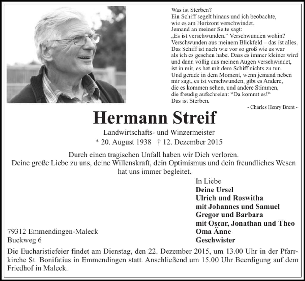<p>Was ist Sterben?<br />Ein Schiff segelt hinaus und ich beobachte,<br />wie es am Horizont verschwindet.<br />Jemand an meiner Seite sagt:<br />„Es ist verschwunden.“ Verschwunden wohin?<br />Verschwunden aus meinem Blickfeld – das ist alles.<br />Das Schiff ist nach wie vor so groß wie es war<br />als ich es gesehen habe. Dass es immer kleiner wird<br />und dann völlig aus meinen Augen verschwindet,<br />ist in mir, es hat mit dem Schiff nichts zu tun.<br />Und gerade in dem Moment, wenn jemand neben<br />mir sagt, es ist verschwunden, gibt es Andere,<br />die es kommen sehen, und andere Stimmen,<br />die freudig aufschreien: “Da kommt es!“<br />Das ist Sterben.</p><p>Hermann Streif</p><p>- Charles Henry Brent -</p><p>Landwirtschafts- und Winzermeister<br />* 20. August 1938 † 12. Dezember 2015<br />Durch einen tragischen Unfall haben wir Dich verloren.<br />Deine große Liebe zu uns, deine Willenskraft, dein Optimismus und dein freundliches Wesen<br />hat uns immer begleitet.<br />In Liebe<br />Deine Ursel<br />Ulrich und Roswitha<br />mit Johannes und Samuel<br />Gregor und Barbara<br />mit Oscar, Jonathan und Theo<br />79312 Emmendingen-Maleck<br />Oma Änne<br />Buckweg 6<br />Geschwister<br />Die Eucharistiefeier findet am Dienstag, den 22. Dezember 2015, um 13.00 Uhr in der Pfarrkirche St. Bonifatius in Emmendingen statt. Anschließend um 15.00 Uhr Beerdigung auf dem<br />Friedhof in Maleck.</p>