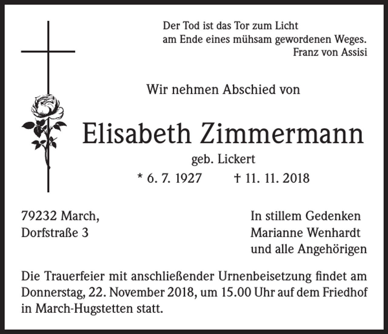 <p>Der Tod ist das Tor zum Licht<br />am Ende eines mühsam gewordenen Weges.</p><p>Franz von Assisi</p><p>Wir nehmen Abschied von</p><p>Elisabeth Zimmermann<br />geb. Lickert<br />* 6. 7. 1927<br />† 11. 11. 2018<br />79232 March,<br />In stillem Gedenken<br />Dorfstraße 3 Marianne Wenhardt<br />und alle Angehörigen<br />Die Trauerfeier mit anschließender Urnenbeisetzung findet am<br />Donnerstag, 22. November 2018, um 15.00 Uhr auf dem Friedhof<br />in March-Hugstetten statt.</p>