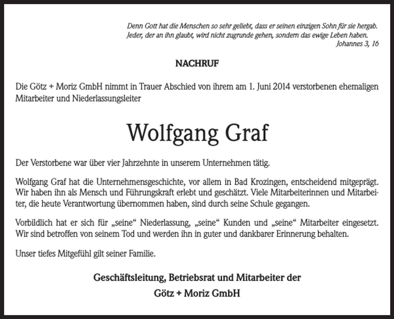 <p>Denn Gott hat die Menschen so sehr geliebt, dass er seinen einzigen Sohn für sie hergab.<br />Jeder, der an ihn glaubt, wird nicht zugrunde gehen, sondern das ewige Leben haben.</p><p>Johannes 3, 16</p><p>NACHRUF<br />Die Götz + Moriz GmbH nimmt in Trauer Abschied von ihrem am 1. Juni 2014 verstorbenen ehemaligen<br />Mitarbeiter und Niederlassungsleiter</p><p>Wolfgang Graf<br />Der Verstorbene war über vier Jahrzehnte in unserem Unternehmen tätig.<br />Wolfgang Graf hat die Unternehmensgeschichte, vor allem in Bad Krozingen, entscheidend mitgeprägt.<br />Wir haben ihn als Mensch und Führungskraft erlebt und geschätzt. Viele Mitarbeiterinnen und Mitarbeiter, die heute Verantwortung übernommen haben, sind durch seine Schule gegangen.<br />Vorbildlich hat er sich für „seine“ Niederlassung, „seine“ Kunden und „seine“ Mitarbeiter eingesetzt.<br />Wir sind betroffen von seinem Tod und werden ihn in guter und dankbarer Erinnerung behalten.<br />Unser tiefes Mitgefühl gilt seiner Familie.</p><p>Geschäftsleitung, Betriebsrat und Mitarbeiter der<br />Götz + Moriz GmbH</p>