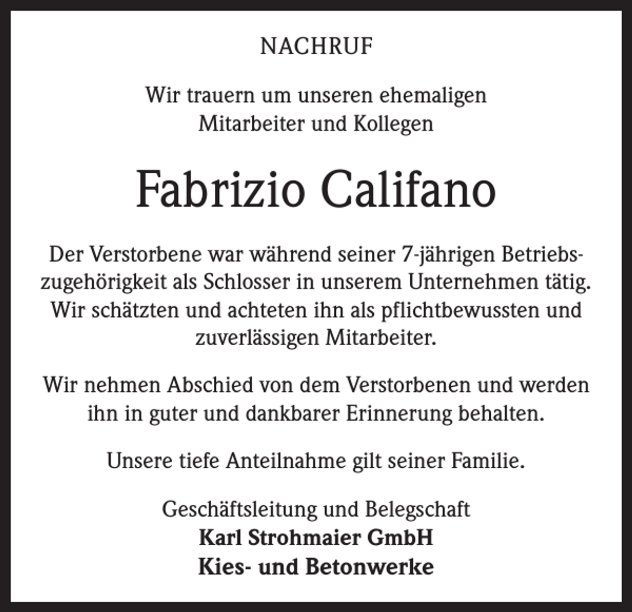 <p>NACHRUF<br />Wir trauern um unseren ehemaligen<br />Mitarbeiter und Kollegen</p><p>Fabrizio Califano<br />Der Verstorbene war während seiner 7-jährigen Betriebszugehörigkeit als Schlosser in unserem Unternehmen tätig.<br />Wir schätzten und achteten ihn als pflichtbewussten und<br />zuverlässigen Mitarbeiter.<br />Wir nehmen Abschied von dem Verstorbenen und werden<br />ihn in guter und dankbarer Erinnerung behalten.<br />Unsere tiefe Anteilnahme gilt seiner Familie.<br />Geschäftsleitung und Belegschaft<br />Karl Strohmaier GmbH</p><p>Kies- und Betonwerke</p>