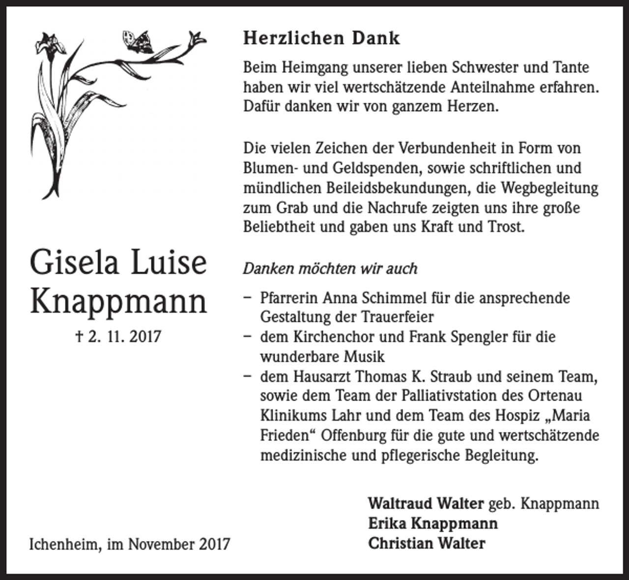 <p>Herzlichen Dank<br />Beim Heimgang unserer lieben Schwester und ­Tante<br />haben wir viel wertschätzende Anteilnahme ­erfahren.<br />Dafür danken wir von ganzem Herzen.<br />Die vielen Zeichen der Verbundenheit in Form von<br />Blumen- und Geldspenden, sowie schriftlichen und<br />mündlichen Beileidsbekundungen, die Wegbegleitung<br />zum Grab und die Nachrufe zeigten uns ihre große<br />Beliebtheit und gaben uns Kraft und Trost.</p><p>Gisela Luise<br />Knappmann<br />† 2. 11. 2017</p><p>Ichenheim, im November 2017</p><p>Danken möchten wir auch<br />– Pfarrerin Anna Schimmel für die ansprechende<br />Gestaltung der Trauerfeier<br />– dem Kirchenchor und Frank Spengler für die<br />­wunderbare Musik<br />– dem Hausarzt Thomas K. Straub und seinem Team,<br />sowie dem Team der Palliativstation des Ortenau<br />Klinikums Lahr und dem Team des Hospiz „Maria<br />Frieden“ Offenburg für die gute und wertschätzende<br />medizinische und pflegerische Begleitung.<br />Waltraud Walter geb. Knappmann<br />Erika Knappmann<br />Christian Walter</p>