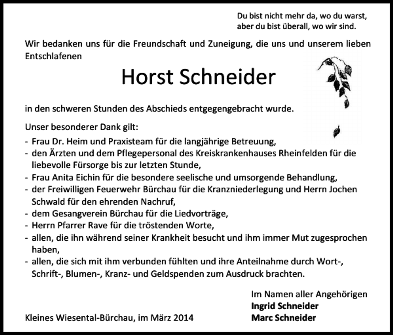<p>Du bist nicht mehr da, wo du warst,<br />aber du bist überall, wo wir sind.</p><p>Wir bedanken uns für die Freundschaft und Zuneigung, die uns und unserem lieben<br />Entschlafenen</p><p>Horst Schneider</p><p>in den schweren Stunden des Abschieds entgegengebracht wurde.<br />Unser besonderer Dank gilt:<br />- Frau Dr. Heim und Praxisteam für die langjährige Betreuung,<br />- den Ärzten und dem Pflegepersonal des Kreiskrankenhauses Rheinfelden für die<br />liebevolle Fürsorge bis zur letzten Stunde,<br />- Frau Anita Eichin für die besondere seelische und umsorgende Behandlung,<br />- der Freiwilligen Feuerwehr Bürchau für die Kranzniederlegung und Herrn Jochen<br />Schwald für den ehrenden Nachruf,<br />- dem Gesangverein Bürchau für die Liedvorträge,<br />- Herrn Pfarrer Rave für die tröstenden Worte,<br />- allen, die ihn während seiner Krankheit besucht und ihm immer Mut zugesprochen<br />haben,<br />- allen, die sich mit ihm verbunden fühlten und ihre Anteilnahme durch Wort-,<br />Schrift-, Blumen-, Kranz- und Geldspenden zum Ausdruck brachten.</p><p>Kleines Wiesental-Bürchau, im März 2014</p><p>Im Namen aller Angehörigen<br />Ingrid Schneider<br />Marc Schneider</p>