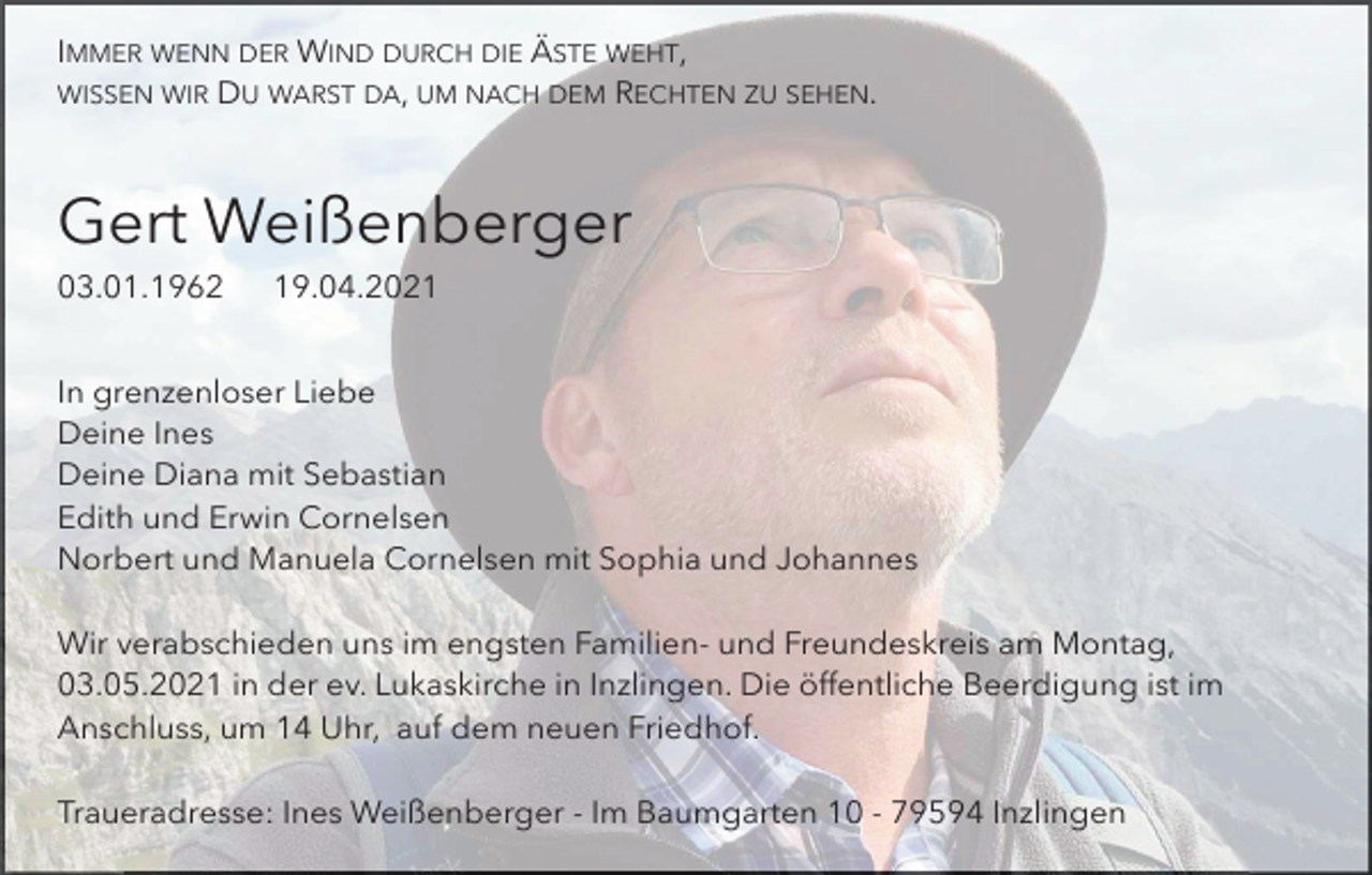 <p>IMMER WENN DER WIND DURCH DIE ÄSTE WEHT,<br />WISSEN WIR DU WARST DA, UM NACH DEM RECHTEN ZU SEHEN.</p><p>Gert Weißenberger<br />03.01.1962</p><p>19.04.2021</p><p>In grenzenloser Liebe<br />Deine Ines<br />Deine Diana mit Sebastian<br />Edith und Erwin Cornelsen<br />Norbert und Manuela Cornelsen mit Sophia und Johannes<br />Wir verabschieden uns im engsten Familien- und Freundeskreis am Montag,<br />03.05.2021 in der ev. Lukaskirche in Inzlingen. Die öffentliche Beerdigung ist im<br />Anschluss, um 14 Uhr, auf dem neuen Friedhof.<br />Traueradresse: Ines Weißenberger - Im Baumgarten 10 - 79594 Inzlingen</p>