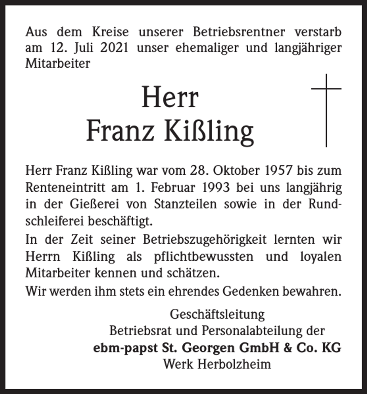 <p>Aus dem Kreise unserer Betriebsrentner verstarb<br />am 12. Juli 2021 unser ehemaliger und langjähriger<br />Mitarbeiter</p><p>Herr<br />Franz Kißling<br />Herr Franz Kißling war vom 28. Oktober 1957 bis zum<br />Renteneintritt am 1. Februar 1993 bei uns langjährig<br />in der Gießerei von Stanzteilen sowie in der Rundschleiferei beschäftigt.<br />In der Zeit seiner Betriebszugehörigkeit lernten wir<br />Herrn Kißling als pflichtbewussten und loyalen<br />Mitarbeiter kennen und schätzen.<br />Wir werden ihm stets ein ehrendes Gedenken bewahren.<br />Geschäftsleitung<br />Betriebsrat und Personalabteilung der<br />ebm-papst St. Georgen GmbH &amp; Co. KG<br />Werk Herbolzheim</p>