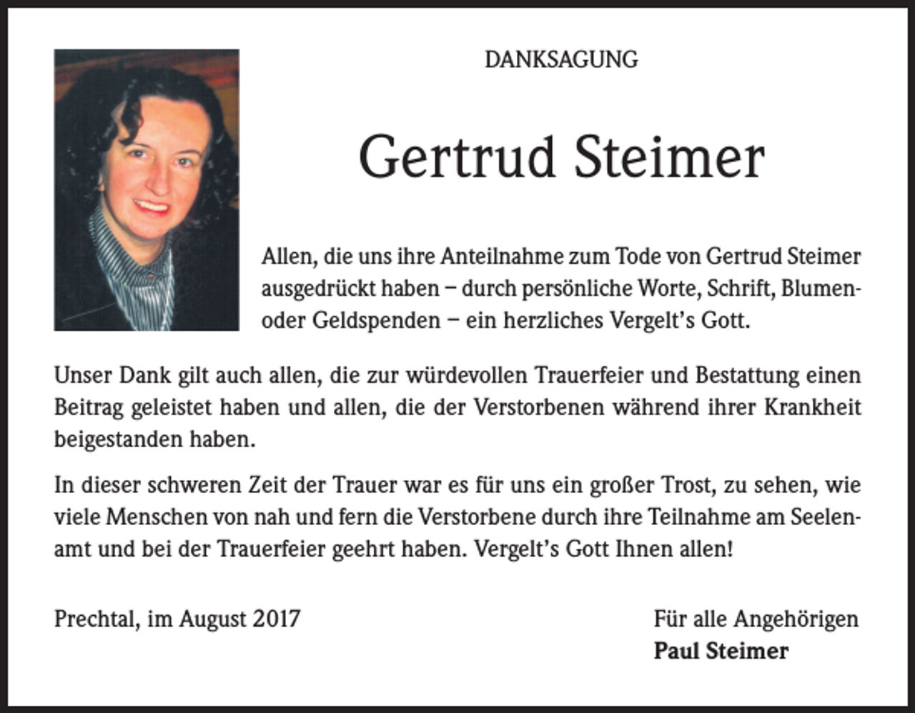 <p>DANKSAGUNG</p><p>Gertrud Steimer<br />Allen, die uns ihre Anteilnahme zum Tode von Gertrud Steimer<br />ausgedrückt haben – durch persönliche Worte, Schrift, Blumenoder Geldspenden – ein herzliches Vergelt’s Gott.<br />Unser Dank gilt auch allen, die zur würdevollen Trauerfeier und Bestattung einen<br />Beitrag geleistet haben und allen, die der Verstorbenen während ihrer Krankheit<br />beigestanden haben.<br />In dieser schweren Zeit der Trauer war es für uns ein großer Trost, zu sehen, wie<br />viele Menschen von nah und fern die Verstorbene durch ihre Teilnahme am Seelenamt und bei der Trauerfeier geehrt haben. Vergelt’s Gott Ihnen allen!<br />Prechtal, im August 2017</p><p>Für alle Angehörigen<br />Paul Steimer</p>
