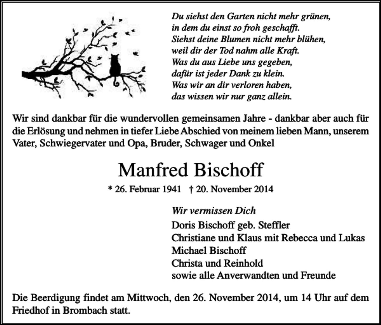 <p>Du siehst den Garten nicht mehr grünen,<br />in dem du einst so froh geschafft.<br />Siehst deine Blumen nicht mehr blühen,<br />weil dir der Tod nahm alle Kraft.<br />Was du aus Liebe uns gegeben,<br />dafür ist jeder Dank zu klein.<br />Was wir an dir verloren haben,<br />das wissen wir nur ganz allein.</p><p>Wir sind dankbar für die wundervollen gemeinsamen Jahre - dankbar aber auch für<br />die Erlösung und nehmen in tiefer Liebe Abschied von meinem lieben Mann, unserem<br />Vater, Schwiegervater und Opa, Bruder, Schwager und Onkel</p><p>Manfred Bischoff<br />* 26. Februar 1941 † 20. November 2014</p><p>Wir vermissen Dich<br />Doris Bischoff geb. Steffler<br />Christiane und Klaus mit Rebecca und Lukas<br />Michael Bischoff<br />Christa und Reinhold<br />sowie alle Anverwandten und Freunde<br />Die Beerdigung findet am Mittwoch, den 26. November 2014, um 14 Uhr auf dem<br />Friedhof in Brombach statt.</p>