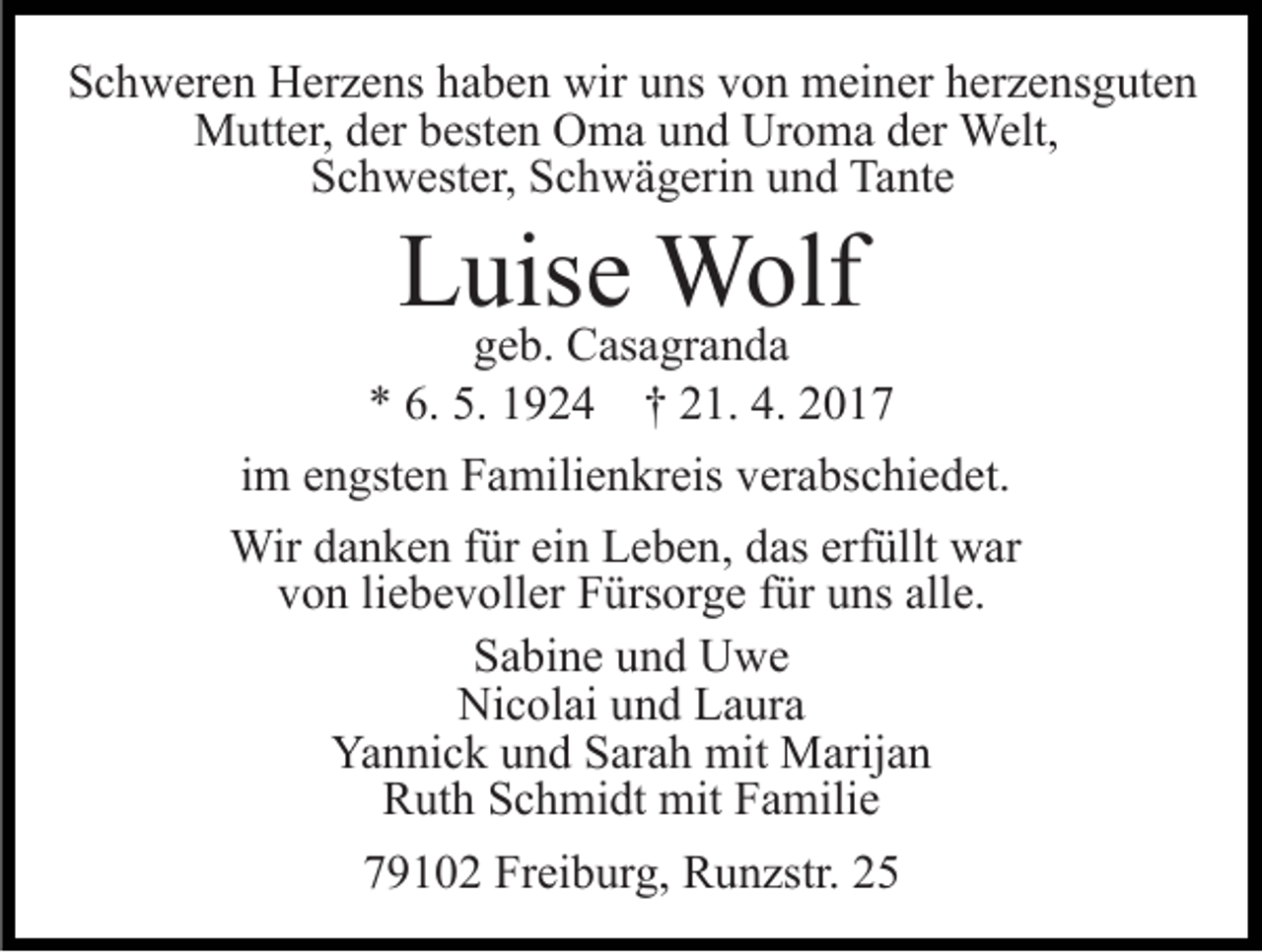 <p>Schweren Herzens haben wir uns von meiner herzensguten<br />Mutter, der besten Oma und Uroma der Welt,<br />Schwester, Schwägerin und Tante</p><p>Luise Wolf</p><p>geb. Casagranda<br />* 6. 5. 1924 † 21. 4. 2017<br />im engsten Familienkreis verabschiedet.<br />Wir danken für ein Leben, das erfüllt war<br />von liebevoller Fürsorge für uns alle.<br />Sabine und Uwe<br />Nicolai und Laura<br />Yannick und Sarah mit Marijan<br />Ruth Schmidt mit Familie<br />79102 Freiburg, Runzstr. 25</p>