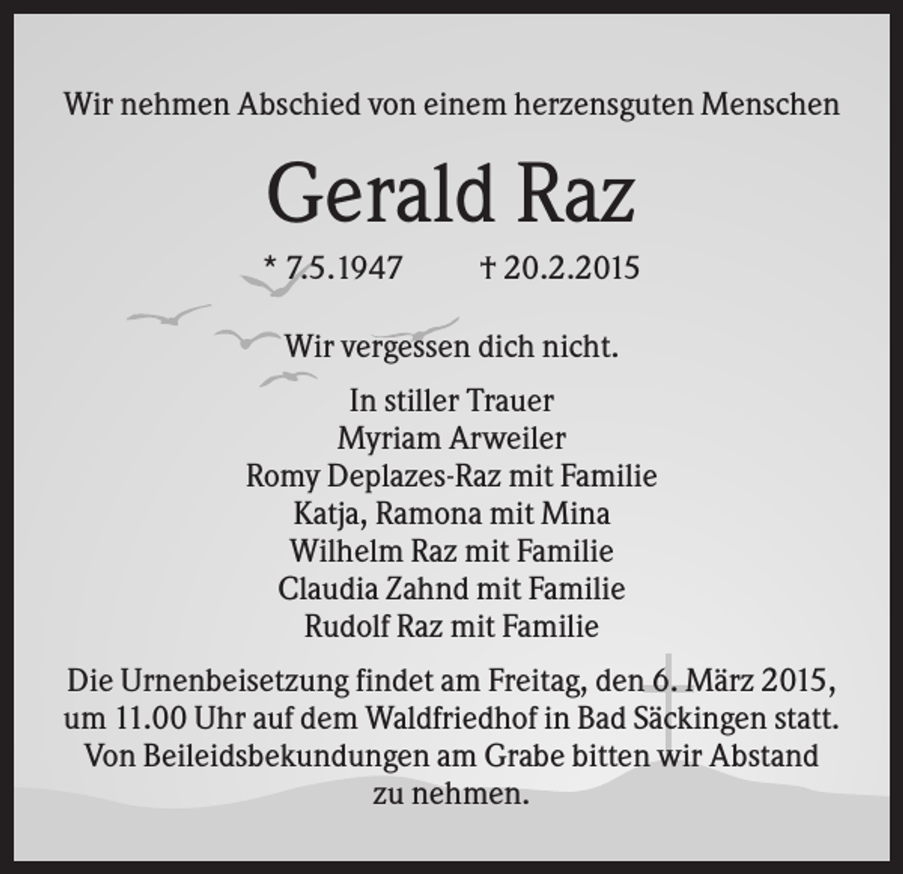 <p>Wir nehmen Abschied von einem herzensguten Menschen</p><p>Gerald Raz<br />* 7.5.1947</p><p>† 20.2.2015</p><p>Wir vergessen dich nicht.<br />In stiller Trauer<br />Myriam Arweiler<br />Romy Deplazes-Raz mit Familie<br />Katja, Ramona mit Mina<br />Wilhelm Raz mit Familie<br />Claudia Zahnd mit Familie<br />Rudolf Raz mit Familie<br />Die Urnenbeisetzung findet am Freitag, den 6. März 2015,<br />um 11.00 Uhr auf dem Waldfriedhof in Bad Säckingen statt.<br />Von Beileidsbekundungen am Grabe bitten wir Abstand<br />zu nehmen.</p>