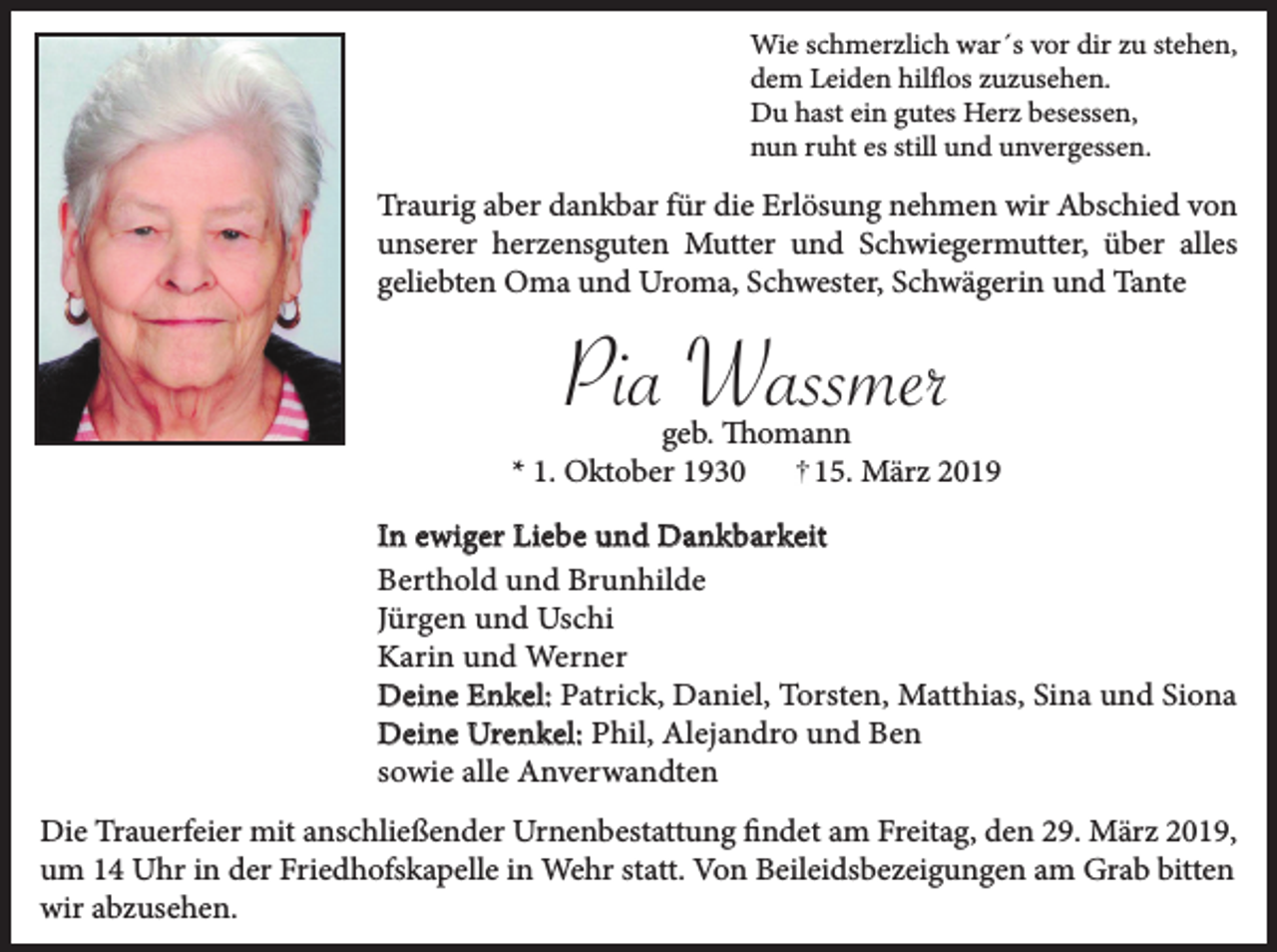 <p>Wie schmerzlich war´s vor dir zu stehen,<br />dem Leiden hilflos zuzusehen.<br />Du hast ein gutes Herz besessen,<br />nun ruht es still und unvergessen.</p><p>Traurig aber dankbar für die Erlösung nehmen wir Abschied von<br />unserer herzensguten Mutter und Schwiegermutter, über alles<br />geliebten Oma und Uroma, Schwester, Schwägerin und Tante</p><p>Pia Wassmer<br />geb. Thomann<br />* 1. Oktober 1930<br />15. März 2019<br />In ewiger Liebe und Dankbarkeit<br />Berthold und Brunhilde<br />Jürgen und Uschi<br />Karin und Werner<br />Deine Enkel: Patrick, Daniel, Torsten, Matthias, Sina und Siona<br />Deine Urenkel: Phil, Alejandro und Ben<br />sowie alle Anverwandten<br />Die Trauerfeier mit anschließender Urnenbestattung findet am Freitag, den 29. März 2019,<br />um 14 Uhr in der Friedhofskapelle in Wehr statt. Von Beileidsbezeigungen am Grab bitten<br />wir abzusehen.</p>