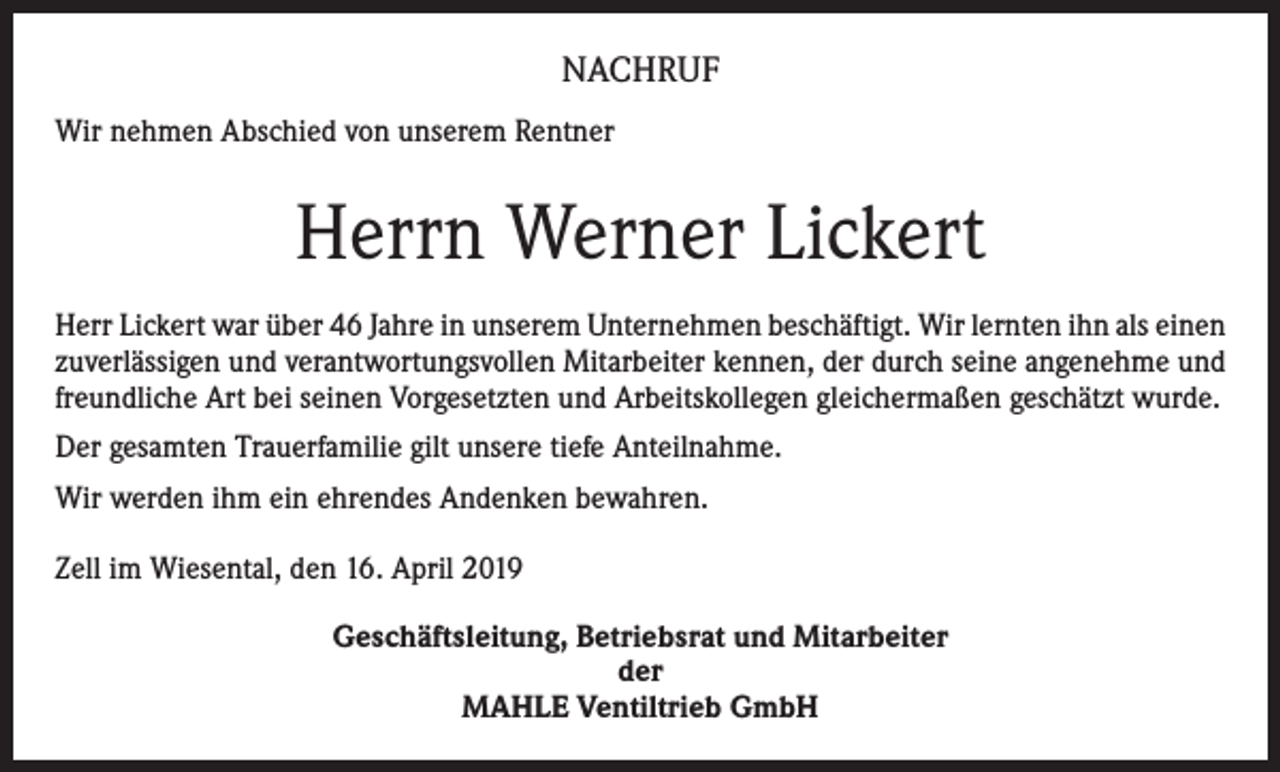 <p>NACHRUF<br />Wir nehmen Abschied von unserem Rentner</p><p>Herrn Werner Lickert<br />Herr Lickert war über 46 Jahre in unserem Unternehmen beschäftigt. Wir lernten ihn als einen<br />zuverlässigen und verantwortungsvollen Mitarbeiter kennen, der durch seine angenehme und<br />freundliche Art bei seinen Vorgesetzten und Arbeitskollegen gleichermaßen geschätzt wurde.<br />Der gesamten Trauerfamilie gilt unsere tiefe Anteilnahme.<br />Wir werden ihm ein ehrendes Andenken bewahren.<br />Zell im Wiesental, den 16. April 2019<br />Geschäftsleitung, Betriebsrat und Mitarbeiter<br />der<br />MAHLE Ventiltrieb GmbH</p>