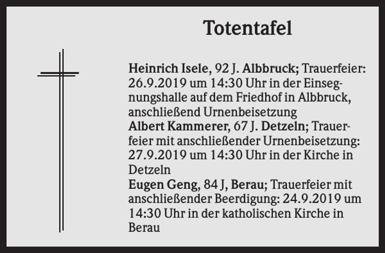 <p>Totentafel<br />Heinrich Isele, 92 J. Albbruck; Trauerfeier:<br />26.9.2019 um 14:30 Uhr in der Einsegnungshalle auf dem Friedhof in Albbruck,<br />anschließend Urnenbeisetzung<br />Albert Kammerer, 67 J. Detzeln; Trauerfeier mit anschließender Urnenbeisetzung:<br />27.9.2019 um 14:30 Uhr in der Kirche in<br />Detzeln<br />Eugen Geng, 84 J, Berau; Trauerfeier mit<br />anschließender Beerdigung: 24.9.2019 um<br />14:30 Uhr in der katholischen Kirche in<br />Berau</p>