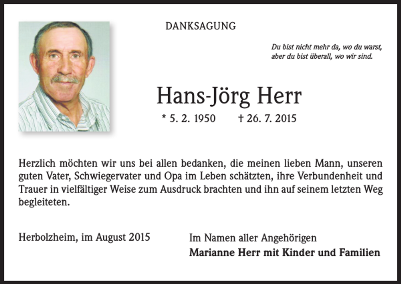 <p>DANKSAGUNG<br />Du bist nicht mehr da, wo du warst,<br />aber du bist überall, wo wir sind.</p><p>Hans-Jörg Herr<br />* 5. 2. 1950 † 26. 7. 2015</p><p>Herzlich möchten wir uns bei allen bedanken, die meinen lieben Mann, unseren<br />guten Vater, Schwiegervater und Opa im Leben schätzten, ihre Verbundenheit und<br />Trauer in vielfältiger Weise zum Ausdruck brachten und ihn auf seinem letzten Weg<br />begleiteten.<br />Herbolzheim, im August 2015</p><p>Im Namen aller Angehörigen<br />Marianne Herr mit Kinder und Familien</p>