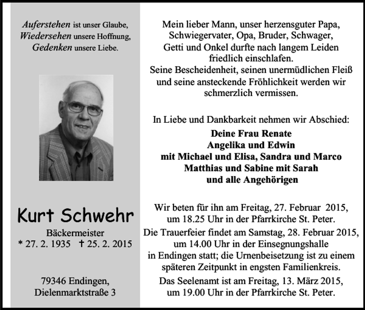 <p>Auferstehen ist unser Glaube,<br />Wiedersehen unsere Hoffnung,<br />Gedenken unsere Liebe.</p><p>Mein lieber Mann, unser herzensguter Papa,<br />Schwiegervater, Opa, Bruder, Schwager,<br />Getti und Onkel durfte nach langem Leiden<br />friedlich einschlafen.<br />Seine Bescheidenheit, seinen unermüdlichen Fleiß<br />und seine ansteckende Fröhlichkeit werden wir<br />schmerzlich vermissen.<br />In Liebe und Dankbarkeit nehmen wir Abschied:<br />Deine Frau Renate<br />Angelika und Edwin<br />mit Michael und Elisa, Sandra und Marco<br />Matthias und Sabine mit Sarah<br />und alle Angehörigen</p><p>Kurt Schwehr<br />Bäckermeister<br />* 27. 2. 1935  25. 2. 2015<br />79346 Endingen,<br />Dielenmarktstraße 3</p><p>Wir beten für ihn am Freitag, 27. Februar 2015,<br />um 18.25 Uhr in der Pfarrkirche St. Peter.<br />Die Trauerfeier findet am Samstag, 28. Februar 2015,<br />um 14.00 Uhr in der Einsegnungshalle<br />in Endingen statt; die Urnenbeisetzung ist zu einem<br />späteren Zeitpunkt in engsten Familienkreis.<br />Das Seelenamt ist am Freitag, 13. März 2015,<br />um 19.00 Uhr in der Pfarrkirche St. Peter.</p>