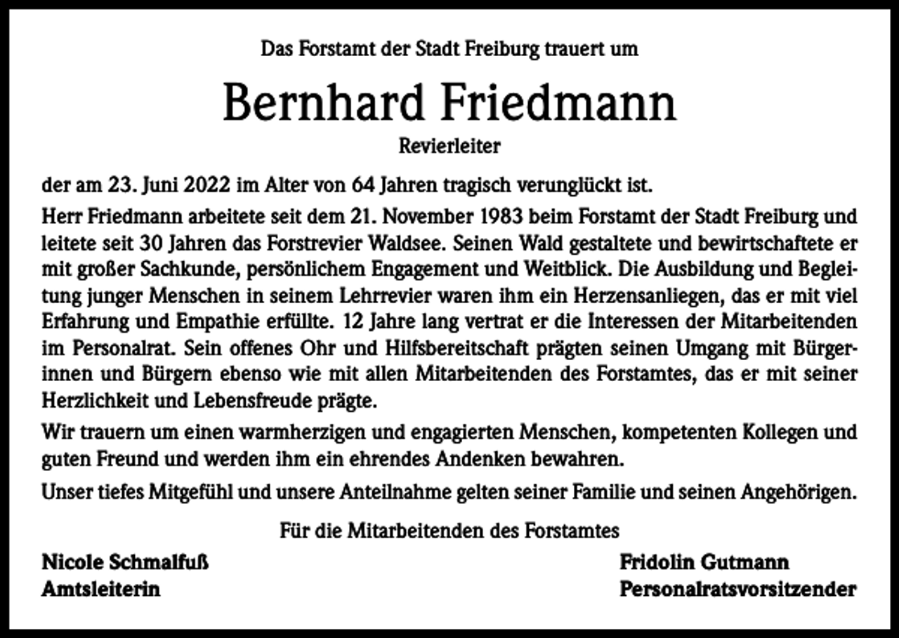 <p>Das Forstamt der Stadt Freiburg trauert um</p><p>Bernhard Friedmann<br />Revierleiter</p><p>der am 23. Juni 2022 im Alter von 64 Jahren tragisch verunglückt ist.<br />Herr Friedmann arbeitete seit dem 21. November 1983 beim Forstamt der Stadt Freiburg und<br />leitete seit 30 Jahren das Forstrevier Waldsee. Seinen Wald gestaltete und bewirtschaftete er<br />mit großer Sachkunde, persönlichem Engagement und Weitblick. Die Ausbildung und Beglei­<br />tung junger Menschen in seinem Lehrrevier waren ihm ein Herzensanliegen, das er mit viel<br />Erfahrung und Empathie erfüllte. 12 Jahre lang vertrat er die Interessen der Mitarbeitenden<br />im Personalrat. Sein offenes Ohr und Hilfsbereitschaft prägten seinen Umgang mit Bürger­<br />innen und Bürgern ebenso wie mit allen Mitarbeitenden des Forstamtes, das er mit seiner<br />Herzlichkeit und Lebensfreude prägte.<br />Wir trauern um einen warmherzigen und engagierten Menschen, kompetenten Kollegen und<br />guten Freund und werden ihm ein ehrendes Andenken bewahren.<br />Unser tiefes Mitgefühl und unsere Anteilnahme gelten seiner Familie und seinen Angehörigen.<br />Für die Mitarbeitenden des Forstamtes<br />Nicole Schmalfuß<br />Amtsleiterin</p><p>Fridolin Gutmann<br />Personalratsvorsitzender</p>