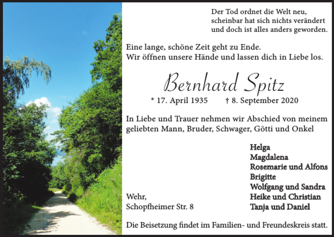 <p>Der Tod ordnet die Welt neu,<br />scheinbar hat sich nichts verändert<br />und doch ist alles anders geworden.</p><p>Eine lange, schöne Zeit geht zu Ende.<br />Wir öffnen unsere Hände und lassen dich in Liebe los.</p><p>Bernhard Spitz</p><p>* 17. April 1935</p><p>† 8. September 2020</p><p>In Liebe und Trauer nehmen wir Abschied von meinem<br />geliebten Mann, Bruder, Schwager, Götti und Onkel</p><p>Wehr,<br />Schopfheimer Str. 8</p><p>Helga<br />Magdalena<br />Rosemarie und Alfons<br />Brigitte<br />Wolfgang und Sandra<br />Heike und Christian<br />Tanja und Daniel</p><p>Die Beisetzung findet im Familien- und Freundeskreis statt.</p>
