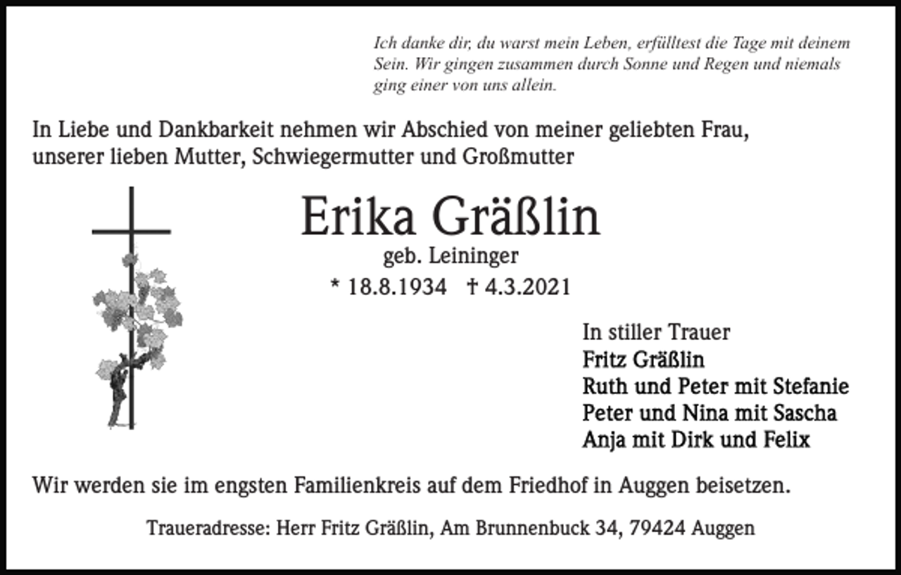 <p>Ich danke dir, du warst mein Leben, erfülltest die Tage mit deinem<br />Sein. Wir gingen zusammen durch Sonne und Regen und niemals<br />ging einer von uns allein.</p><p>In Liebe und Dankbarkeit nehmen wir Abschied von meiner geliebten Frau,<br />unserer lieben Mutter, Schwiegermutter und Großmutter</p><p>Erika Gräßlin<br />geb. Leininger<br />* 18.8.1934 † 4.3.2021</p><p>In stiller Trauer</p><p>Wir werden sie im engsten Familienkreis auf dem Friedhof in Auggen beisetzen.<br />Traueradresse: Herr Fritz Gräßlin, Am Brunnenbuck 34, 79424 Auggen</p>