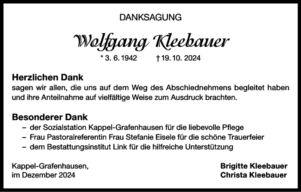 <p>DANKSAGUNG</p><p>Wolfgang Kleebauer<br />* 3. 6. 1942</p><p>† 19. 10. 2024</p><p>Herzlichen Dank<br />sagen wir allen, die uns auf dem Weg des Abschiednehmens begleitet haben<br />und ihre Anteilnahme auf vielfältige Weise zum Ausdruck brachten.</p><p>Besonderer Dank<br />– der Sozialstation Kappel-Grafenhausen für die liebevolle Pflege<br />– Frau Pastoralreferentin Frau Stefanie Eisele für die schöne Trauerfeier<br />– dem Bestattungsinstitut Link für die hilfreiche Unterstützung<br />Kappel-Grafenhausen,<br />im Dezember 2024</p><p>Brigitte Kleebauer<br />Christa Kleebauer</p>