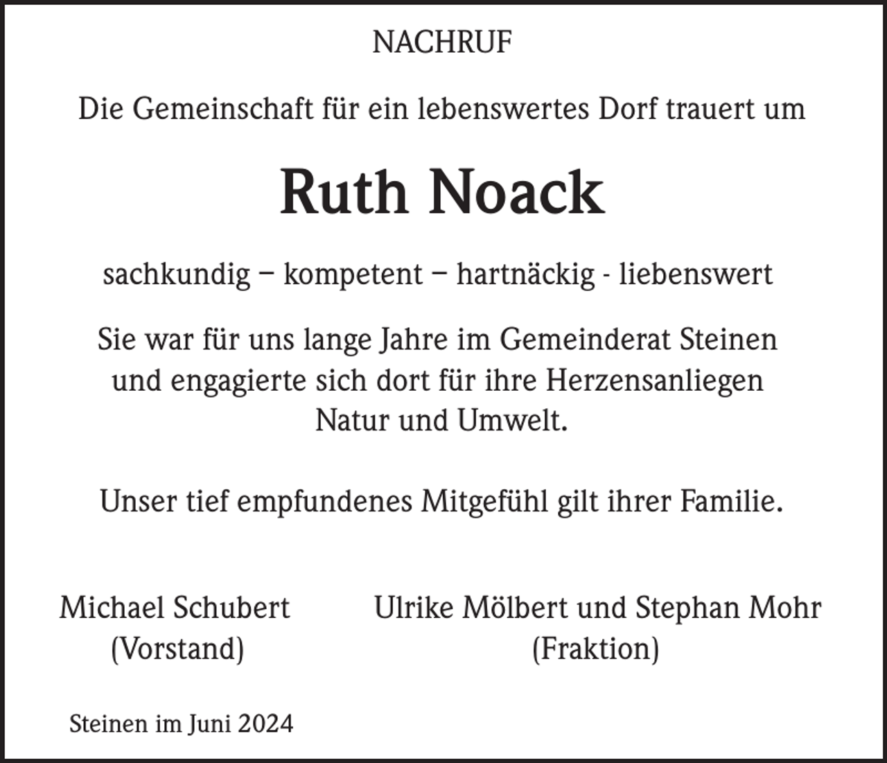<p>NACHRUF<br />Die Gemeinschaft für ein lebenswertes Dorf trauert um</p><p>Ruth Noack<br />sachkundig – kompetent – hartnäckig - liebenswert<br />Sie war für uns lange Jahre im Gemeinderat Steinen<br />und engagierte sich dort für ihre Herzensanliegen<br />Natur und Umwelt.<br />Unser tief empfundenes Mitgefühl gilt ihrer Familie.<br />Michael Schubert<br />(Vorstand)<br />Steinen im Juni 2024</p><p>Ulrike Mölbert und Stephan Mohr<br />(Fraktion)</p>