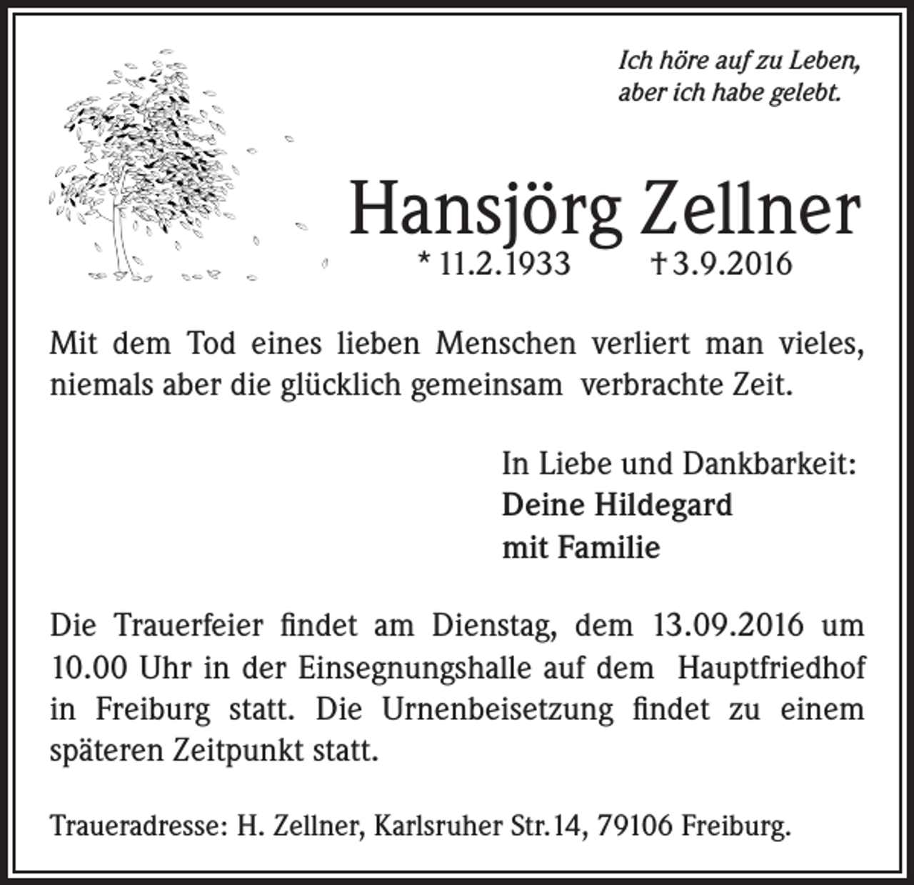 <p>Ich höre auf zu Leben,<br />aber ich habe gelebt.</p><p>Hansjörg Zellner<br />* 11.2.1933</p><p>† 3.9.2016</p><p>Mit dem Tod eines lieben Menschen verliert man vieles,<br />niemals aber die glücklich gemeinsam verbrachte Zeit.<br />In Liebe und Dankbarkeit:<br />Deine Hildegard<br />mit Familie<br />Die Trauerfeier findet am Dienstag, dem 13.09.2016 um<br />10.00 Uhr in der Einsegnungshalle auf dem Hauptfriedhof<br />in Freiburg statt. Die Urnenbeisetzung findet zu einem<br />späteren Zeitpunkt statt.<br />Traueradresse: H. Zellner, Karlsruher Str.14, 79106 Freiburg.</p>