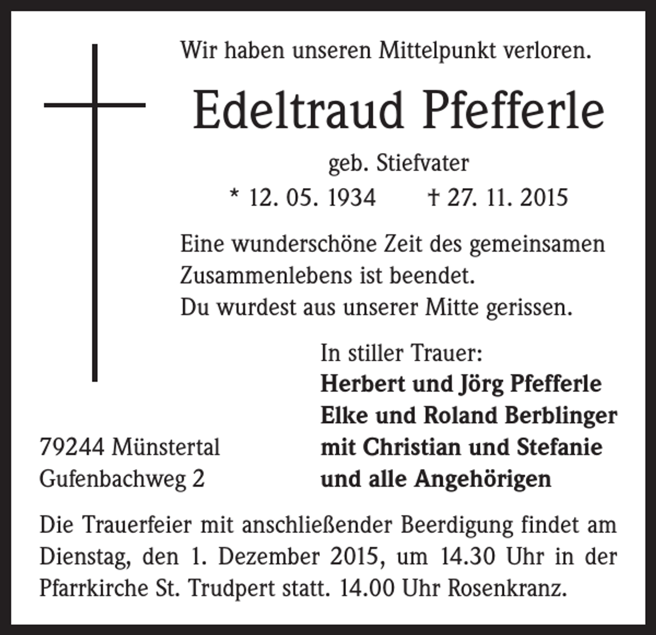 <p>Wir haben unseren Mittelpunkt verloren.</p><p>Edeltraud Pfefferle<br />geb. Stiefvater<br />* 12. 05. 1934 † 27. 11. 2015<br />Eine wunderschöne Zeit des gemeinsamen<br />Zusammenlebens ist beendet.<br />Du wurdest aus unserer Mitte gerissen.</p><p>79244 Münstertal<br />Gufenbachweg 2</p><p>In stiller Trauer:<br />Herbert und Jörg Pfefferle<br />Elke und Roland Berblinger<br />mit Christian und Stefanie<br />und alle Angehörigen</p><p>Die Trauerfeier mit anschließender Beerdigung findet am<br />Dienstag, den 1. Dezember 2015, um 14.30 Uhr in der<br />Pfarrkirche St. Trudpert statt. 14.00 Uhr Rosenkranz.</p>