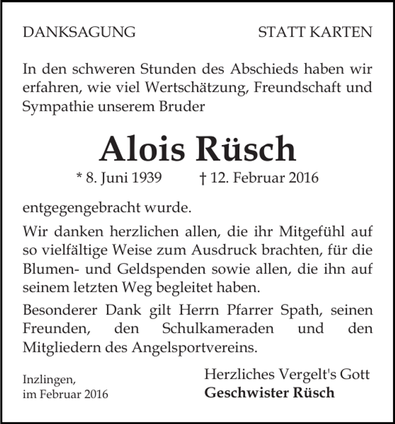 <p>DANKSAGUNG</p><p>STATT KARTEN</p><p>In den schweren Stunden des Abschieds haben wir<br />erfahren, wie viel Wertschätzung, Freundschaft und<br />Sympathie unserem Bruder</p><p>Alois Rüsch</p><p>* 8. Juni 1939</p><p>† 12. Februar 2016</p><p>entgegengebracht wurde.<br />Wir danken herzlichen allen, die ihr Mitgefühl auf<br />so vielfältige Weise zum Ausdruck brachten, für die<br />Blumen- und Geldspenden sowie allen, die ihn auf<br />seinem letzten Weg begleitet haben.<br />Besonderer Dank gilt Herrn Pfarrer Spath, seinen<br />Freunden,<br />den<br />Schulkameraden<br />und<br />den<br />Mitgliedern des Angelsportvereins.<br />Inzlingen,<br />im Februar 2016</p><p>Herzliches Vergelt's Gott<br />Geschwister Rüsch</p>