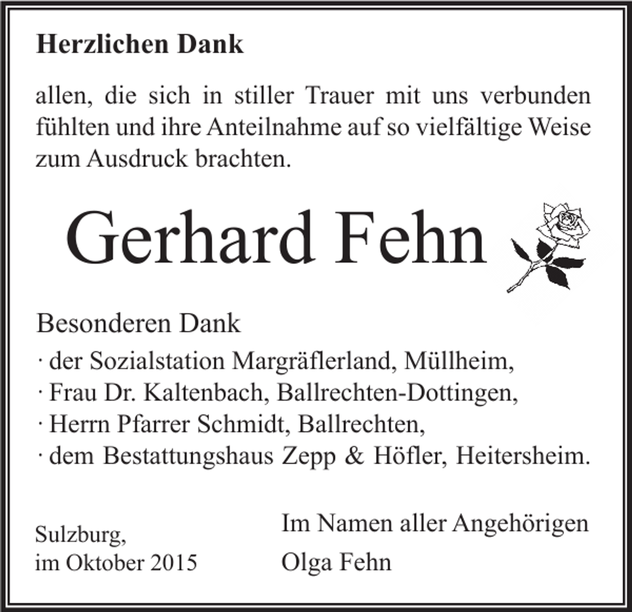 <p>Herzlichen Dank<br />allen, die sich in stiller Trauer mit uns verbunden<br />fühlten und ihre Anteilnahme auf so vielfältige Weise<br />zum Ausdruck brachten.</p><p>Gerhard Fehn<br />Besonderen Dank<br />· der Sozialstation Margräflerland, Müllheim,<br />· Frau Dr. Kaltenbach, Ballrechten-Dottingen,<br />· Herrn Pfarrer Schmidt, Ballrechten,<br />· dem Bestattungshaus Zepp &amp; Höfler, Heitersheim.<br />Sulzburg,<br />im Oktober 2015</p><p>Im Namen aller Angehörigen<br />Olga Fehn</p>