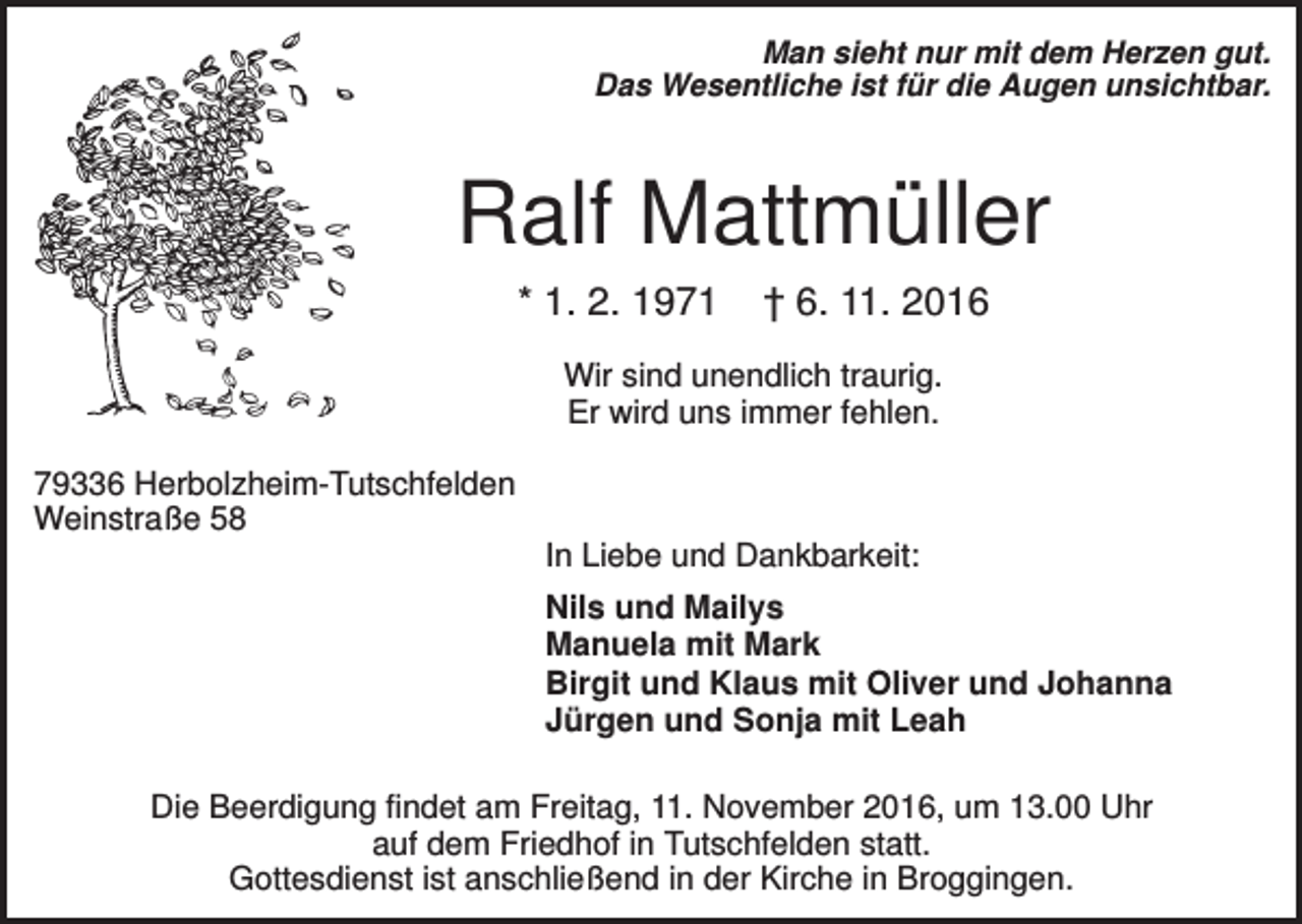 <p>Man sieht nur mit dem Herzen gut.<br />Das Wesentliche ist für die Augen unsichtbar.</p><p>Ralf Mattmüller<br />* 1. 2. 1971</p><p>† 6. 11. 2016</p><p>Wir sind unendlich traurig.<br />Er wird uns immer fehlen.<br />79336 Herbolzheim-Tutschfelden<br />Weinstraße 58<br />In Liebe und Dankbarkeit:<br />Nils und Mailys<br />Manuela mit Mark<br />Birgit und Klaus mit Oliver und Johanna<br />Jürgen und Sonja mit Leah<br />Die Beerdigung findet am Freitag, 11. November 2016, um 13.00 Uhr<br />auf dem Friedhof in Tutschfelden statt.<br />Gottesdienst ist anschließend in der Kirche in Broggingen.</p>