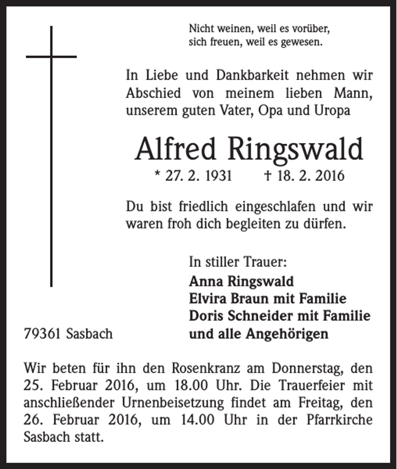 <p>Nicht weinen, weil es vorüber,<br />sich freuen, weil es gewesen.</p><p>In Liebe und Dankbarkeit nehmen wir<br />Abschied von meinem lieben Mann,<br />unserem guten Vater, Opa und Uropa</p><p>Alfred Ringswald<br />* 27. 2. 1931 † 18. 2. 2016</p><p>Du bist friedlich eingeschlafen und wir<br />waren froh dich begleiten zu dürfen.</p><p>79361 Sasbach</p><p>In stiller Trauer:<br />Anna Ringswald<br />Elvira Braun mit Familie<br />Doris Schneider mit Familie<br />und alle Angehörigen</p><p>Wir beten für ihn den Rosenkranz am Donnerstag, den<br />25. Februar 2016, um 18.00 Uhr. Die Trauerfeier mit<br />anschließender Urnenbeisetzung findet am Freitag, den<br />26. Februar 2016, um 14.00 Uhr in der Pfarrkirche<br />­Sasbach statt.</p>