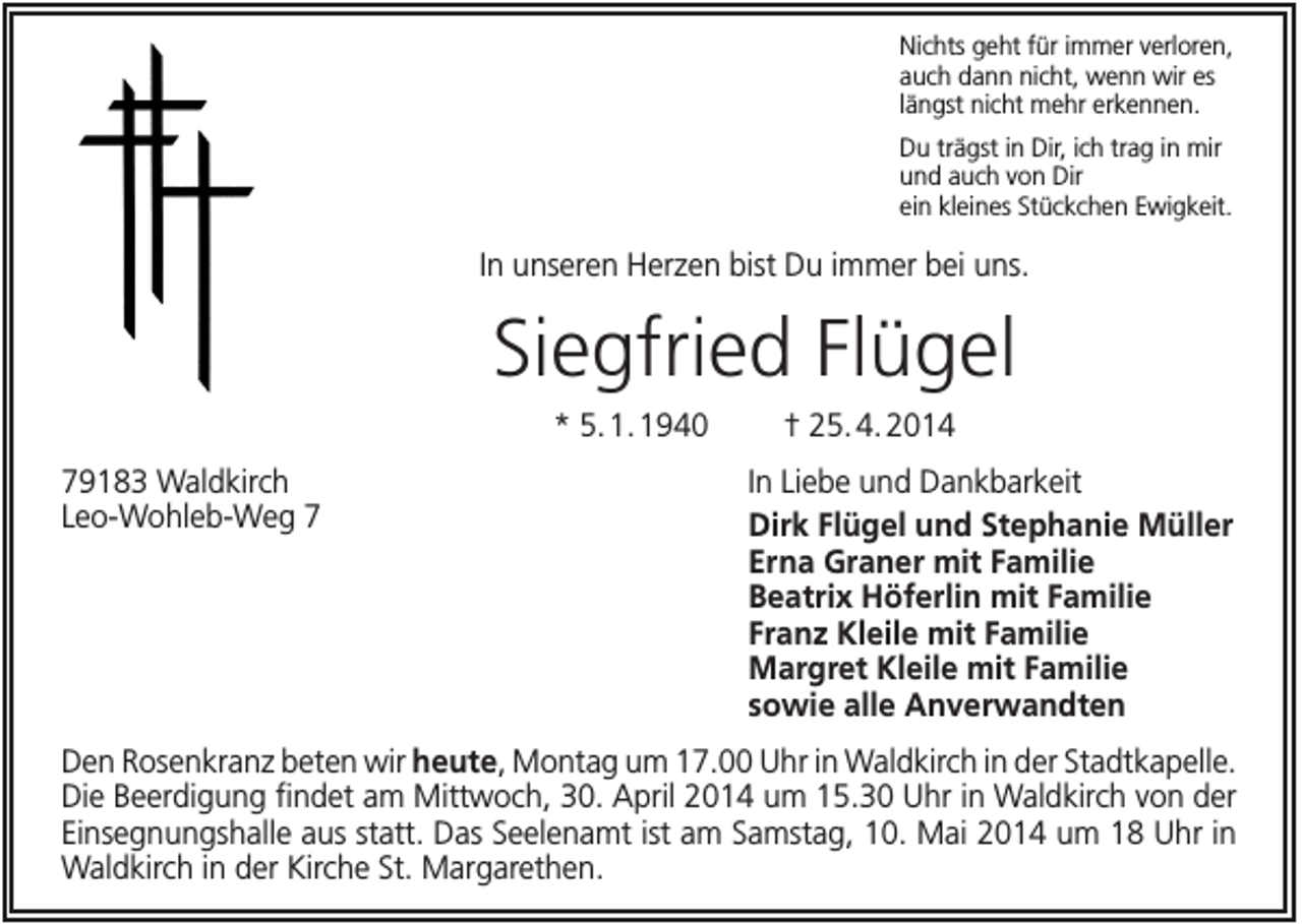 <p>Nichts geht für immer verloren,<br />auch dann nicht, wenn wir es<br />längst nicht mehr erkennen.<br />Du trägst in Dir, ich trag in mir<br />und auch von Dir<br />ein kleines Stückchen Ewigkeit.</p><p>In unseren Herzen bist Du immer bei uns.</p><p>Siegfried Flügel<br />* 5. 1. 1940<br />79183 Waldkirch<br />Leo-Wohleb-Weg 7</p><p>† 25. 4. 2014<br />In Liebe und Dankbarkeit<br />Dirk Flügel und Stephanie Müller<br />Erna Graner mit Familie<br />Beatrix Höferlin mit Familie<br />Franz Kleile mit Familie<br />Margret Kleile mit Familie<br />sowie alle Anverwandten</p><p>Den Rosenkranz beten wir heute, Montag um 17.00 Uhr in Waldkirch in der Stadtkapelle.<br />Die Beerdigung findet am Mittwoch, 30. April 2014 um 15.30 Uhr in Waldkirch von der<br />Einsegnungshalle aus statt. Das Seelenamt ist am Samstag, 10. Mai 2014 um 18 Uhr in<br />Waldkirch in der Kirche St. Margarethen.</p>