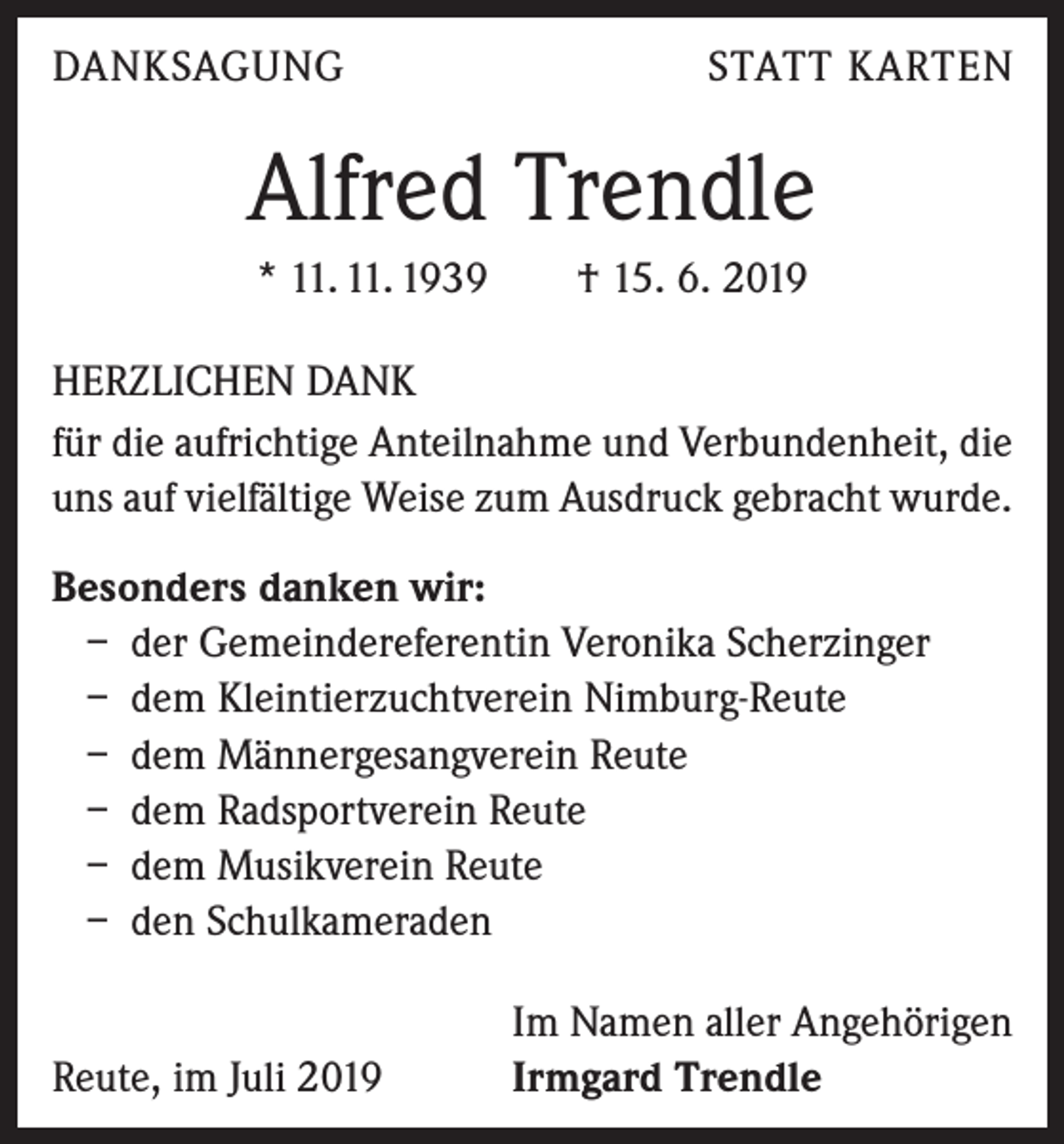 <p>DANKSAGUNG</p><p>STATT KARTEN</p><p>Alfred Trendle<br />* 11. 11. 1939 † 15. 6. 2019<br />HERZLICHEN DANK<br />für die aufrichtige Anteilnahme und Verbundenheit, die<br />uns auf vielfältige Weise zum Ausdruck gebracht wurde.<br />Besonders danken wir:<br />– der Gemeindereferentin Veronika Scherzinger<br />– dem Kleintierzuchtverein Nimburg-Reute<br />– dem Männergesangverein Reute<br />– dem Radsportverein Reute<br />– dem Musikverein Reute<br />– den Schulkameraden</p><p>Reute, im Juli 2019</p><p>Im Namen aller Angehörigen<br />Irmgard Trendle</p>