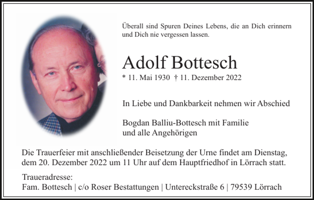 <p>Überall sind Spuren Deines Lebens, die an Dich erinnern<br />und Dich nie vergessen lassen.</p><p>Adolf Bottesch<br />* 11. Mai 1930 † 11. Dezember 2022</p><p>In Liebe und Dankbarkeit nehmen wir Abschied<br />Bogdan Balliu-Bottesch mit Familie<br />und alle Angehörigen<br />Die Trauerfeier mit anschließender Beisetzung der Urne findet am Dienstag,<br />dem 20. Dezember 2022 um 11 Uhr auf dem Hauptfriedhof in Lörrach statt.<br />Traueradresse:<br />Fam. Bottesch | c/o Roser Bestattungen | Untereckstraße 6 | 79539 Lörrach</p>