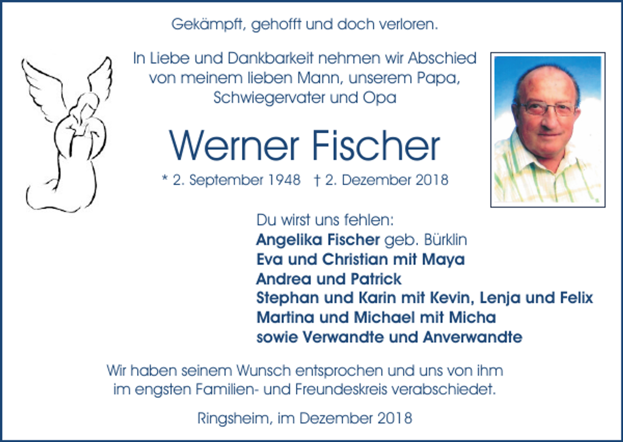 <p>Gekämpft, gehofft und doch verloren.</p><p>In Liebe und Dankbarkeit nehmen wir Abschied<br />von meinem lieben Mann, unserem Papa,<br />Schwiegervater und Opa</p><p>Werner Fischer<br />* 2. September 1948 † 2. Dezember 2018</p><p>Du wirst uns fehlen:<br />Angelika Fischer geb. Bürklin<br />Eva und Christian mit Maya<br />Andrea und Patrick<br />Stephan und Karin mit Kevin, Lenja und Felix<br />Martina und Michael mit Micha<br />sowie Verwandte und Anverwandte<br />Wir haben seinem Wunsch entsprochen und uns von ihm<br />im engsten Familien- und Freundeskreis verabschiedet.<br />Ringsheim, im Dezember 2018</p>