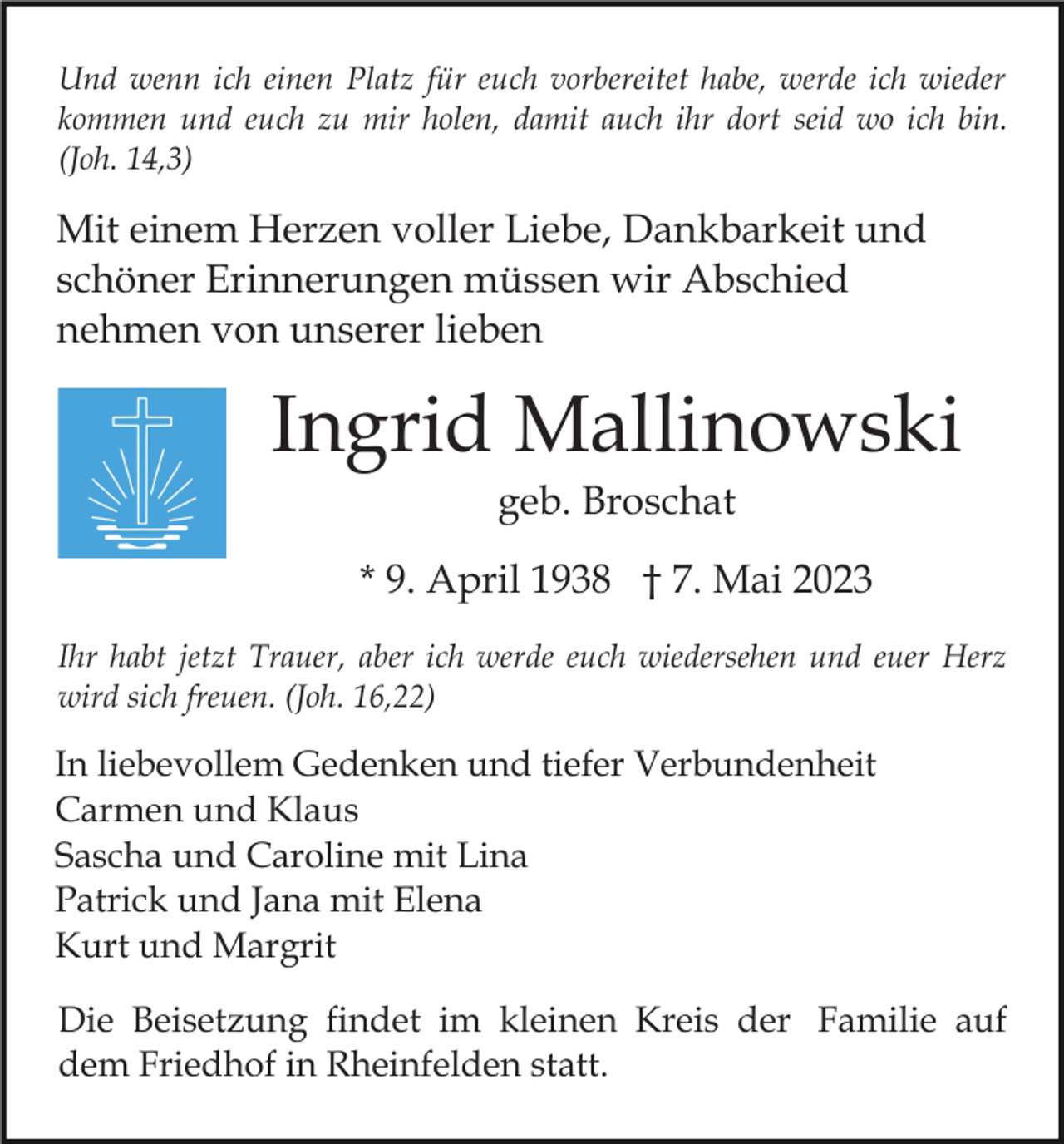 <p>Und wenn ich einen Platz für euch vorbereitet habe, werde ich wieder<br />kommen und euch zu mir holen, damit auch ihr dort seid wo ich bin.<br />(Joh. 14,3)</p><p>Mit einem Herzen voller Liebe, Dankbarkeit und<br />schöner Erinnerungen müssen wir Abschied<br />nehmen von unserer lieben</p><p>Ingrid Mallinowski<br />geb. Broschat<br />* 9. April 1938 † 7. Mai 2023<br />Ihr habt jetzt Trauer, aber ich werde euch wiedersehen und euer Herz<br />wird sich freuen. (Joh. 16,22)</p><p>In liebevollem Gedenken und tiefer Verbundenheit<br />Carmen und Klaus<br />Sascha und Caroline mit Lina<br />Patrick und Jana mit Elena<br />Kurt und Margrit<br />Die Beisetzung findet im kleinen Kreis der Familie auf<br />dem Friedhof in Rheinfelden statt.</p>