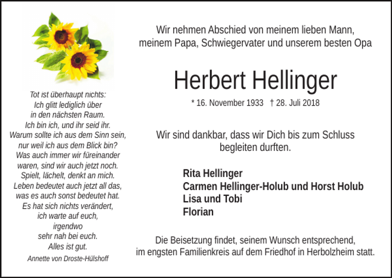 <p>Wir nehmen Abschied von meinem lieben Mann,<br />meinem Papa, Schwiegervater und unserem besten Opa</p><p>Tot ist überhaupt nichts:<br />Ich glitt lediglich über<br />in den nächsten Raum.<br />Ich bin ich, und ihr seid ihr.<br />Warum sollte ich aus dem Sinn sein,<br />nur weil ich aus dem Blick bin?<br />Was auch immer wir füreinander<br />waren, sind wir auch jetzt noch.<br />Spielt, lächelt, denkt an mich.<br />Leben bedeutet auch jetzt all das,<br />was es auch sonst bedeutet hat.<br />Es hat sich nichts verändert,<br />ich warte auf euch,<br />irgendwo<br />sehr nah bei euch.<br />Alles ist gut.<br />Annette von Droste-Hülshoff</p><p>Herbert Hellinger<br />* 16. November 1933 † 28. Juli 2018</p><p>Wir sind dankbar, dass wir Dich bis zum Schluss<br />begleiten durften.<br />Rita Hellinger<br />Carmen Hellinger-Holub und Horst Holub<br />Lisa und Tobi<br />Florian<br />Die Beisetzung findet, seinem Wunsch entsprechend,<br />im engsten Familienkreis auf dem Friedhof in Herbolzheim statt.</p>