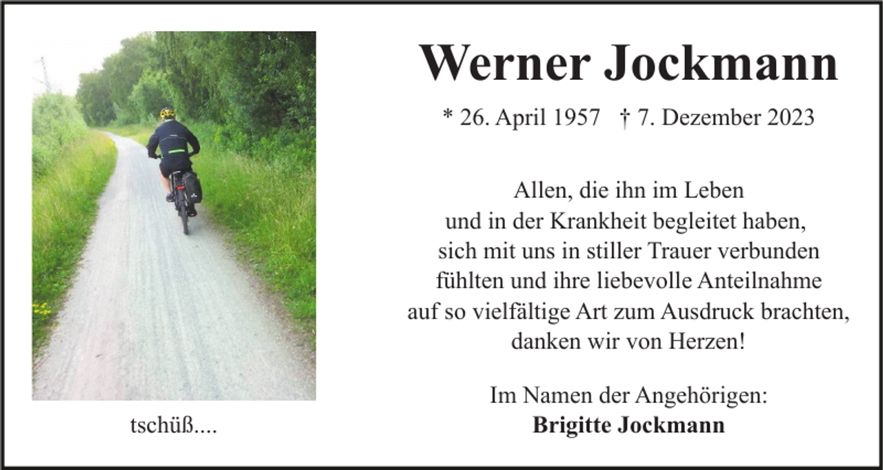 <p>Am Ende des Regenbogens<br />sehen wir uns wieder</p><p>Werner Jockmann<br />* 26. April 1957 † 7. Dezember 2023<br />Allen, die ihn im Leben<br />und in der Krankheit begleitet haben,<br />sich mit uns in stiller Trauer verbunden<br />fühlten und ihre liebevolle Anteilnahme<br />auf so vielfältige Art zum Ausdruck brachten,<br />danken wir von Herzen!</p><p>tschüß....</p><p>Im Namen der Angehörigen:<br />Brigitte Jockmann</p>