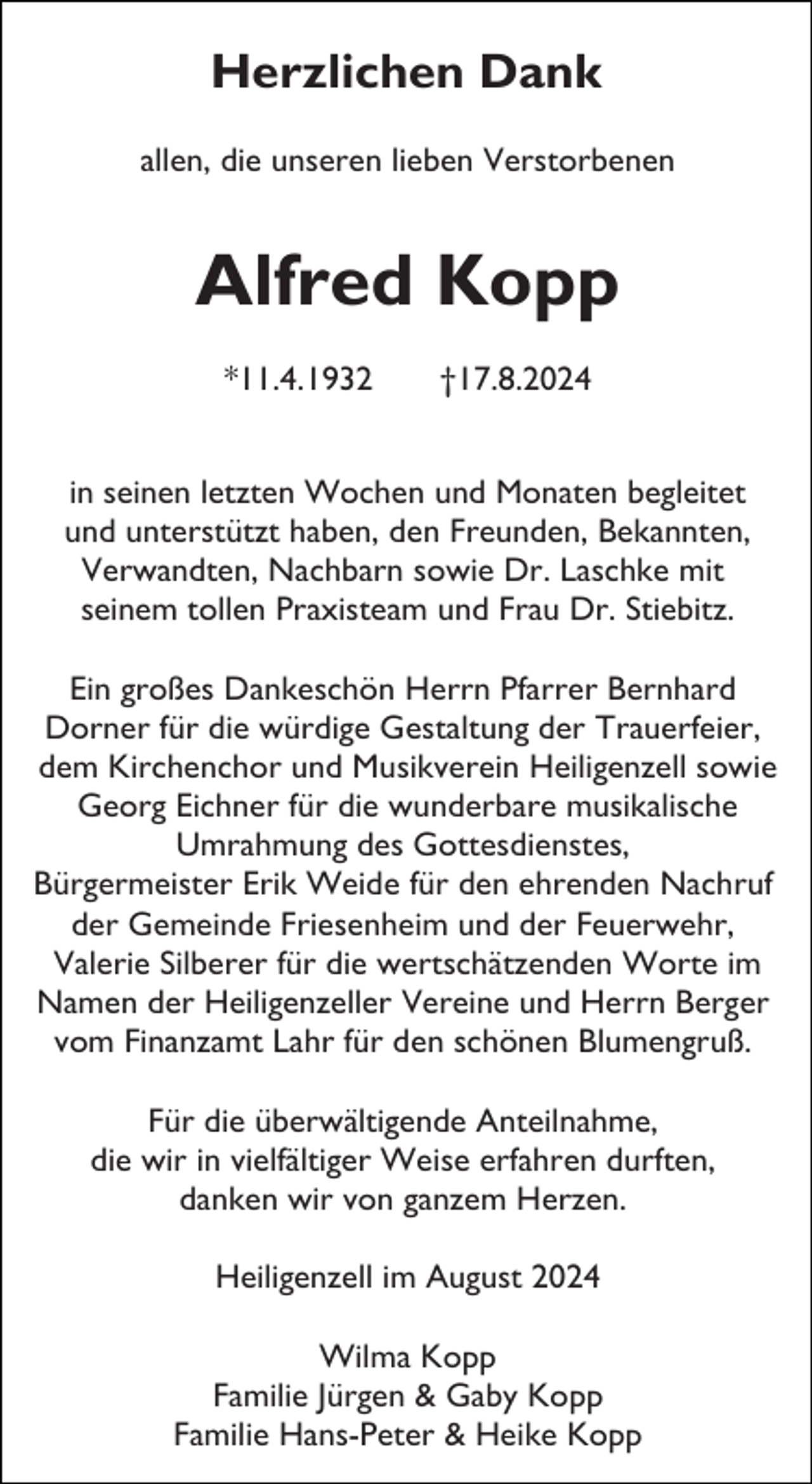 <p>Herzlichen Dank<br />allen, die unseren lieben Verstorbenen</p><p>Alfred Kopp<br />*11.4.1932</p><p>†17.8.2024</p><p>in seinen letzten Wochen und Monaten begleitet<br />und unterstützt haben, den Freunden, Bekannten,<br />Verwandten, Nachbarn sowie Dr. Laschke mit<br />seinem tollen Praxisteam und Frau Dr. Stiebitz.<br />Ein großes Dankeschön Herrn Pfarrer Bernhard<br />Dorner für die würdige Gestaltung der Trauerfeier,<br />dem Kirchenchor und Musikverein Heiligenzell sowie<br />Georg Eichner für die wunderbare musikalische<br />Umrahmung des Gottesdienstes,<br />Bürgermeister Erik Weide für den ehrenden Nachruf<br />der Gemeinde Friesenheim und der Feuerwehr,<br />Valerie Silberer für die wertschätzenden Worte im<br />Namen der Heiligenzeller Vereine und Herrn Berger<br />vom Finanzamt Lahr für den schönen Blumengruß.<br />Für die überwältigende Anteilnahme,<br />die wir in vielfältiger Weise erfahren durften,<br />danken wir von ganzem Herzen.<br />Heiligenzell im August 2024<br />Wilma Kopp<br />Familie Jürgen &amp; Gaby Kopp<br />Familie Hans-Peter &amp; Heike Kopp</p>