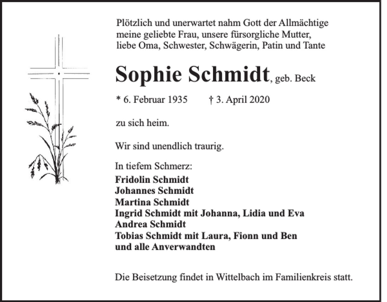 <p>Plötzlich und unerwartet nahm Gott der Allmächtige<br />meine geliebte Frau, unsere fürsorgliche Mutter,<br />liebe Oma, Schwester, Schwägerin, Patin und Tante</p><p>Sophie Schmidt, geb. Beck<br />* 6. Februar 1935</p><p>† 3. April 2020</p><p>zu sich heim.<br />Wir sind unendlich traurig.<br />In tiefem Schmerz:<br />Fridolin Schmidt<br />Johannes Schmidt<br />Martina Schmidt<br />Ingrid Schmidt mit Johanna, Lidia und Eva<br />Andrea Schmidt<br />Tobias Schmidt mit Laura, Fionn und Ben<br />und alle Anverwandten<br />Die Beisetzung findet in Wittelbach im Familienkreis statt.</p>